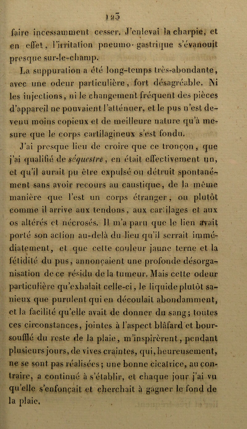 i u5 faire incessamment cesser. J'enlevai la charpie, et en effet, l'irritation pneumo* gastrique s’évanouit presque sur-le-champ. La suppuration a été long-temps très-abondante, avec une odeur particulière, fort désagréable. Psi les injections, ni le changement fréquent des pièces d’appareil ne pouvaient l’atténuer, et le pus n’est de- venu moins copieux et de meilleure nature qu’à me- sure que le corps cartilagineux s’est fondu. J’ai presque lieu de croire que ce tronçon, que j’ai qualifié de séquestre, en était effectivement un, et qu’il aurait pu être expulsé ou détruit spontané- ment sans avoir recours au caustique, de la même manière que l’est un corps étranger, ou plutôt comme il arrive aux tendons, aux cartilages et aux os altérés et nécrosés. 11 m’a paru que le lien avait porté son action au-delà du lieu qu’il serrait immé- diatement, et que cette couleur jaune terne et la fétidité du pus, annonçaient une profonde désorga- nisation de ce résidu de la tumeur. Mais cette odeur particulière qu’exhalait celle-ci, le liquide plutôt sa- nieux que purulent qui en découlail abondamment, et la facilité qu’elle avait de donner du sang; toutes ces circonstances, jointes à l’aspect blafard et bour- soulïlé du reste de la plaie, m’inspirèrent, pendant plusieurs jours, de vives craintes, qui, heureusement, ne se sont pas réalisées; une bonne cicatrice, au con- traire, a continué à s’établir, et chaque jour j’ai vu qu’elle s’enfoncait et cherchait à gagner le fond de la plaie.
