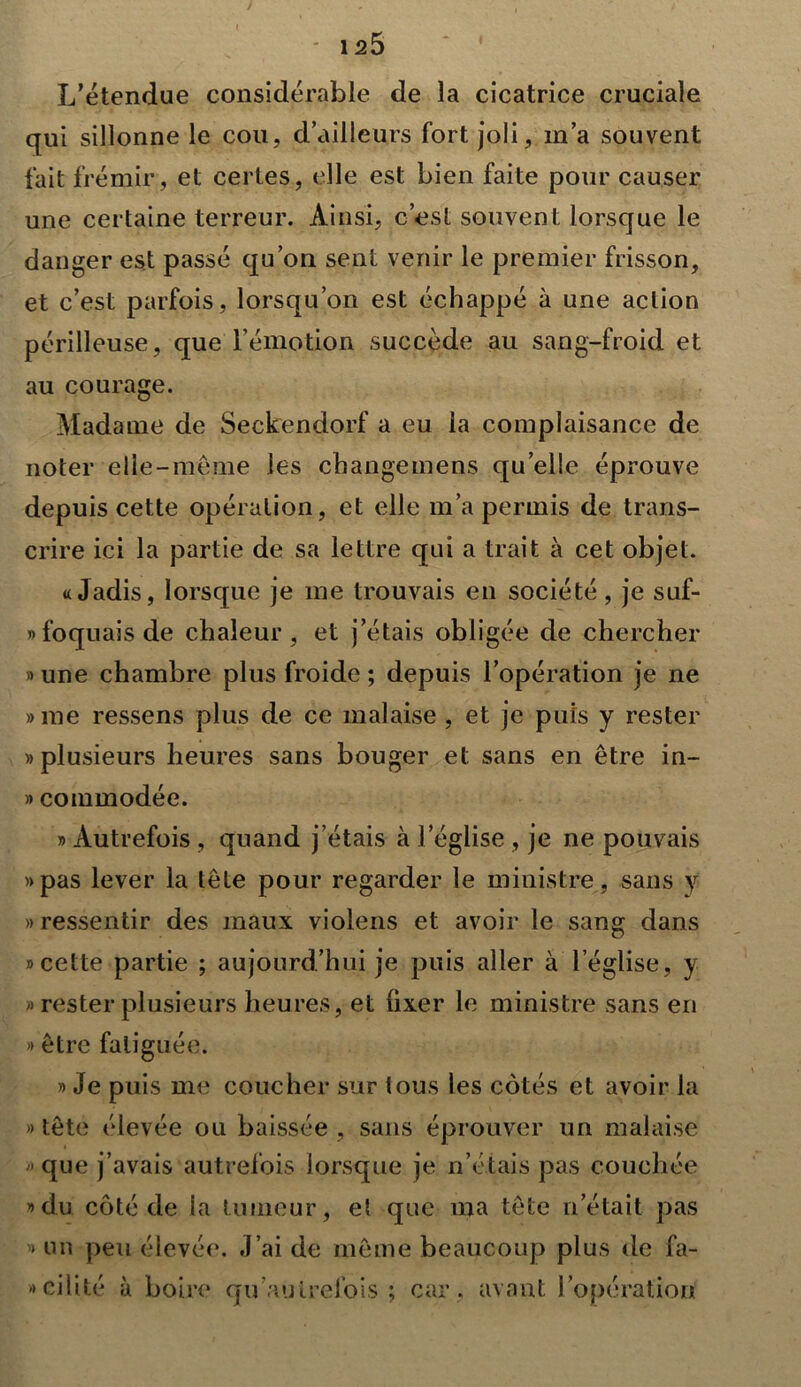 J 125 L’étendue considérable de la cicatrice cruciale qui sillonne le cou, d’ailleurs fort joli, m’a souvent fait frémir, et certes, elle est bien faite pour causer une certaine terreur. Ainsi, c’est souvent lorsque le danger est passé qu’on sent venir le premier frisson, et c’est parfois, lorsqu’on est échappé à une action périlleuse, que l’émotion succède au sang-froid et au courage. Madame de Seckendorf a eu la complaisance de noter elle-meme les changement quelle éprouve depuis cette opération, et elle m’a permis de trans- crire ici la partie de sa lettre qui a trait à cet objet. «Jadis, lorsque je me trouvais en société, je suf- »foquaisde chaleur, et j’étais obligée de chercher » une chambre plus froide ; depuis l’opération je ne »me ressens plus de ce malaise , et je puis y rester «plusieurs heures sans bouger et sans en être in- » commodée. » Autrefois , quand j’étais à l’église , je ne pouvais «pas lever la tête pour regarder le ministre, sans y «ressentir des maux violens et avoir le sang dans «cette partie ; aujourd’hui je puis aller à l’église, y » rester plusieurs heures, et fixer le ministre sans en « être fatiguée. » Je puis me coucher sur tous les côtés et avoir la » tête élevée ou baissée , sans éprouver un malaise «que j’avais autrefois lorsque je n’étais pas couchée «du côté de la tumeur, et que ma tête n’était pas « un peu élevée. J’ai de même beaucoup plus de fa- » ciüté à boire qu autrefois ; car . avant l’opération