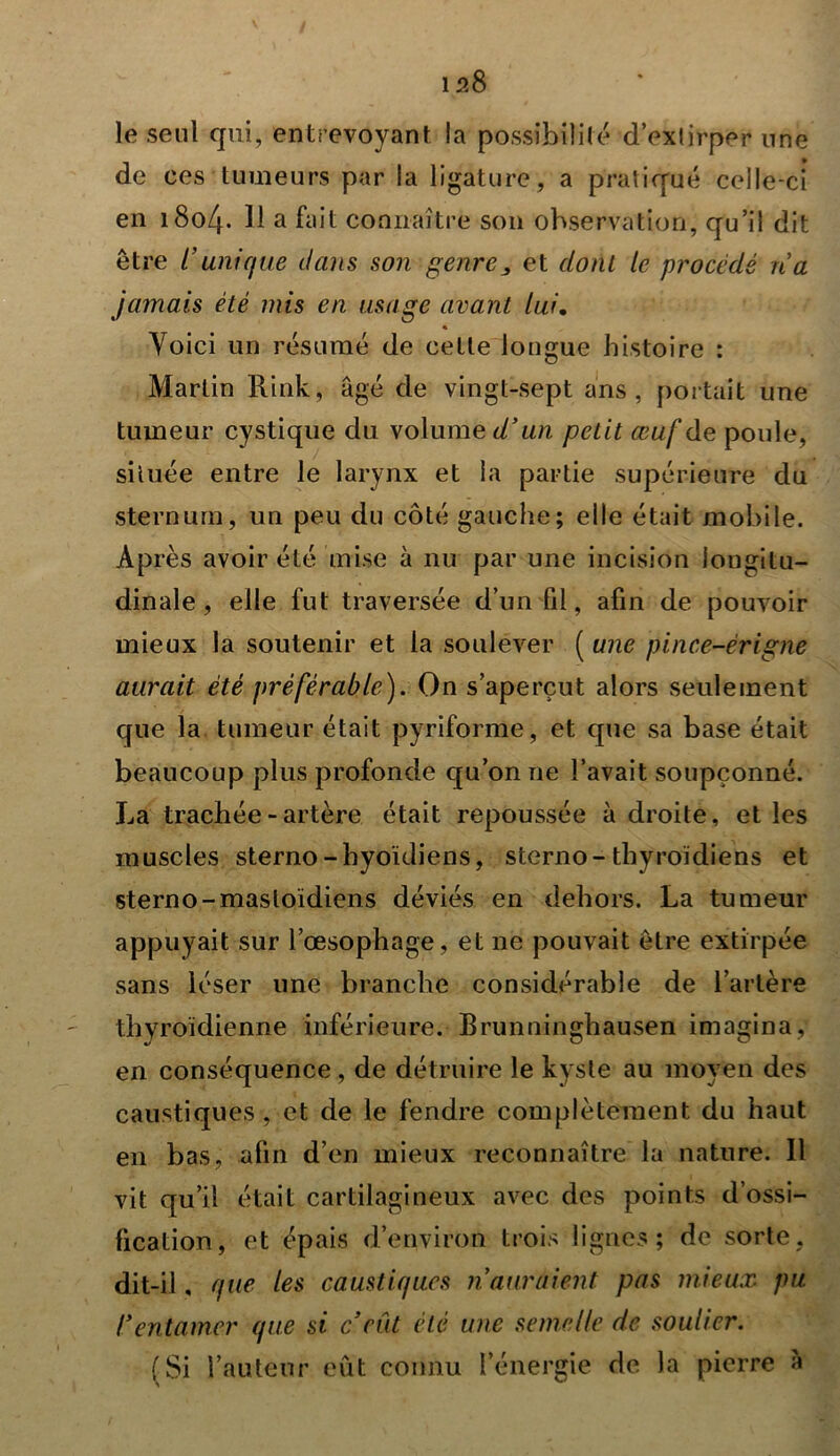 le seul qui, entrevoyant la possibilité d’exlirper une de ces tumeurs par la ligature, a pratiqué celle-ci en i8o4- H a fait connaître son observation, qu’il dit être l’unique dans son genre j, et dont le procédé ri a jamais été mis en usage avant lui. Voici un résumé de cette longue histoire : Martin Rink, âgé de vingt-sept ans, portait une tumeur cystique du volume d’un petit œuf de poule, située entre le larynx et la partie supérieure du sternum, un peu du côté gauche; elle était mobile. Après avoir été mise à nu par une incision longitu- dinale , elle fut traversée d’un fil, afin de pouvoir mieux la soutenir et la soulever ( une pince-èrigne aurait été préférable). On s’aperçut alors seulement que la tumeur était pyriforme, et que sa base était beaucoup plus profonde qu’on ne l’avait soupçonné. La trachée-artère était repoussée adroite, et les muscles sterno-hyoïdiens, sterno-thyroïdiens et sterno-mastoïdiens déviés en dehors. La tumeur appuyait sur l’œsophage, et ne pouvait être extirpée sans léser une branche considérable de l’artère thyroïdienne inférieure. Brunninghausen imagina, en conséquence, de détruire le kyste au moyen des caustiques, et de le fendre complètement du haut en bas, afin d’en mieux reconnaître la nature. Il vit qu’il était cartilagineux avec des points d’ossi- fication, et épais d’environ trois lignes; de sorte, dit-il, que les caustiques ri auraient pas mieux pu rentamer que si c’eût été une semelle de soulier. (Si l’auteur eût connu l’énergie de la pierre à