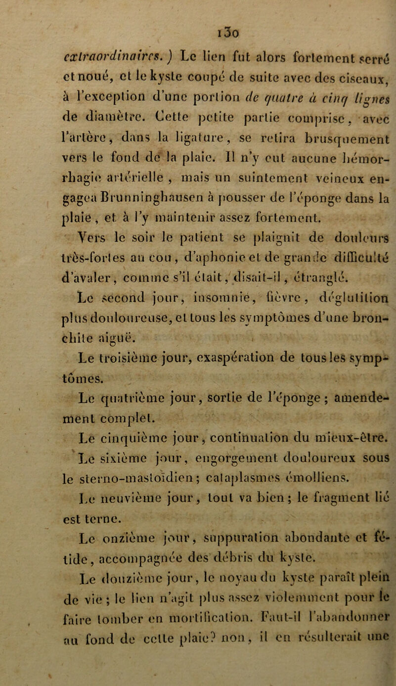 i3o extraordinaires. ) Le lien fut alors fortement serré et noué, et le kyste coupé de suite avec des ciseaux, à l’exception d’une portion de quatre à cinq lignes de diamètre. Cette petite partie comprise, avec l’artère, dans la ligature, se retira brusquement vers le fond de la plaie. Il n’y eut aucune hémor- rhagie artérielle , mais un suintement veineux en- gagea Brunninghausen à pousser de l’éponge dans la plaie, et à i’y maintenir assez fortement. Vers le soir le patient se plaignit de douleurs très-fortes au cou , d’aphonie et de grande difficulté d’avaler, comme s’il était, disait—il, étranglé. Le second jour, insomnie, fièvre, déglutition » plus douloureuse, et tous les symptômes d’une bron- chite aiguë. Le troisième jour, exaspération de tous les symp- tômes. Le quatrième jour, sortie de l’éponge; amende- ment complet. Le cinquième jour, continuation du mieux-être. Le sixième jour, engorgement douloureux sous le sterno-mastoïdien; cataplasmes émolliens. Le neuvième jour, tout va bien; le fragment lié est terne. Le onzième jour, suppuration abondante et fé- tide, accompagnée des débris du kyste. Le douzième jour, le noyau du kyste paraît plein de vie; le lien n’agit plus assez violemment pour le faire tomber en mortification. Faut-il l'abandonner au fond de celle plaie? non , il en résulterait une