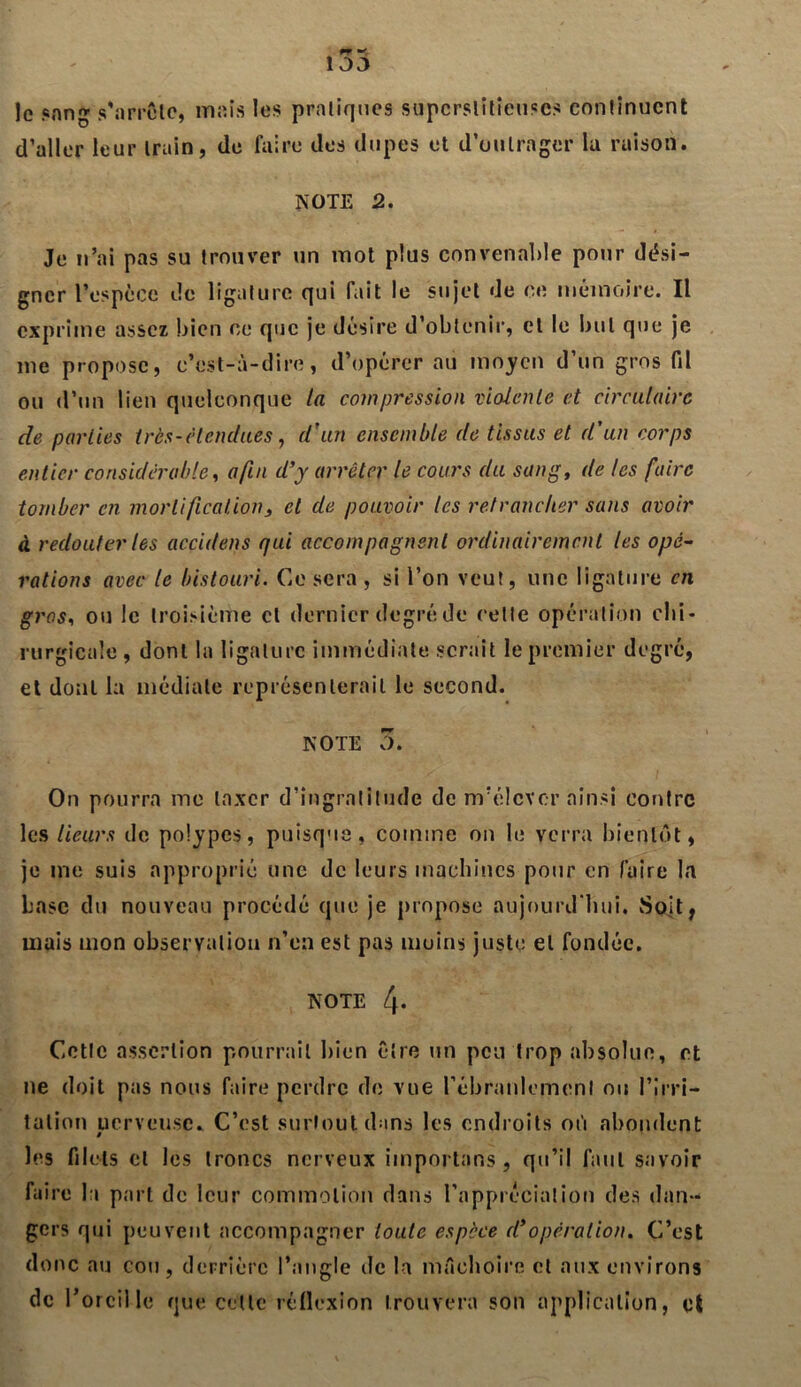 le sang s'arrête, mais les pratiques superstitieuses continuent d’aller leur train, de faire des dupes et d’outrager la raison. NOTE 2. Je n’ai pas su trouver un mot plus convenable pour dési- gner l’espèce de ligature qui fait le sujet de ce mémoire. Il exprime assez bien ce que je désire d’obtenir, et le but que je me propose, c’est-à-dire, d’opérer au moyen d’un gros fil ou d’un lien quelconque la compression violente et circulaire de parties très-étendues, d'un ensemble de tissus et d'un corps entier considérable, afin d'y arrêter le cours du sang, de les faire tomber en mortification, et de pouvoir les retrancher sans avoir à redouter les acciilens qui accompagnent ordinairement les opé- rations avec le bistouri. Ce sera , si l’on veut, une ligature en gros, ou le troisième cl dernier degré de celle opération chi- rurgicale , dont la ligature immédiate serait le premier degré, et dont la médiale représenterait le second. NOTE 3. On pourra me taxer d’ingratitude de m’élever ainsi contre les Heurs de polypes, puisque, comme on le verra bientôt, je me suis approprié une de leurs machines pour en faire la base du nouveau procédé que je propose aujourd'hui. vSoit, mais mon observation n’en est pas moins juste et fondée. NOTE 4- Cctlc assertion pourrait bien être un peu trop absolue, et ne doit pas nous faire perdre de vue l'ébranlement ou l’irri- tation nerveuse* C’est surtout dans les endroits ot'i abondent les filets cl les troncs nerveux importons , qu’il faut savoir faire la part de leur commotion dans l’appréciation des dan- gers qui peuvent accompagner toute espèce cl’opération. C’est donc au cou, derrière l’angle île la mâchoire et aux environs de l’oreille que cette réflexion trouvera son application, et