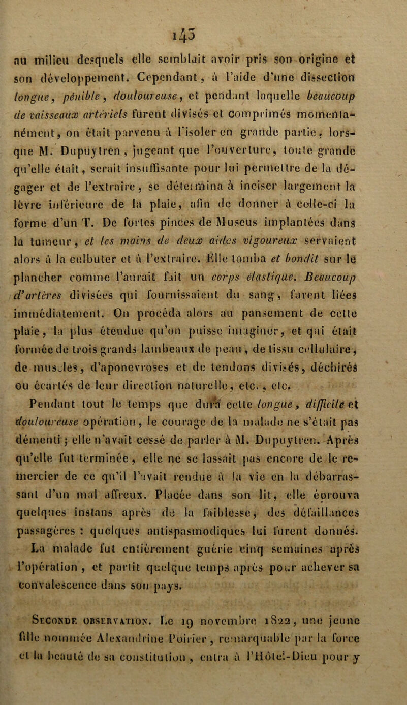 f ~ lip nu milieu desquels elle semblait avoir pris son origine et son développement. Cependant, à l’aide d’une dissection longue, pénible, douloureuse, et pendant laquelle beaucoup de vaisseaux artériels furent divisés et Comprimés momenta- nément, on était parvenu à l'isoler en grande partie, lors- que RI. Dupuylren, jugeant que Pouverlure, toute grande qu’elle était, serait insuffisante pour lui permettre de la dé- gager et de l’extraire, se déleimina à inciser largement la lèvre inférieure de la plaie, afin de donner à colle-ci la forme d’un T. De fortes pinces de Muscus implantées dans la tumeur, et les mains de deux aides vigoureux servaient alors à la culbuter et à l’extraire. Elle tomba et bondit sur le plancher comme l’aurait fait un corps élastique. Beaucoup d’artères divisées qui fournissaient du sang, furent liées immédiatement. On procéda alors au pansement de celte plaie, la plus étendue qu’on puisse imaginer, et qui était formée de trois grands lambeaux de peau, de tissu cellulaire, de muscles, d’aponevroses et de tendons divisés, déchirés ou écartés de leur direction naturelle, etc., etc. Pendant tout le temps que dura celle longue, di/Jicilc r.t douloureuse opération, le courage de la malade ne s’était pas démenti $ elle n’avait cessé de parler A RI. Dupuylren. Après qu’elle fut terminée , elle ne se lassait pas encore de le re- mercier de ce qu’il l’avait rendue à la vie en la débarras- sant d’un mal affreux. Placée dans son lit, elle éorouva quelques inslans après de la faiblesse, des défaillances passagères : quelques antispasmodiques lui furent donnés. La malade fut entièrement guérie cinq semaines après l’opération, et partit quelque temps après pour achever sa convalescence dans son pays. Seconde observation. Le 19 novembre 1S22, une jeune fille nommée Alexaudrine Poirier, remarquable parla force et la beauté de sa constitution , entra à l’Hôlei-Dieu pour y