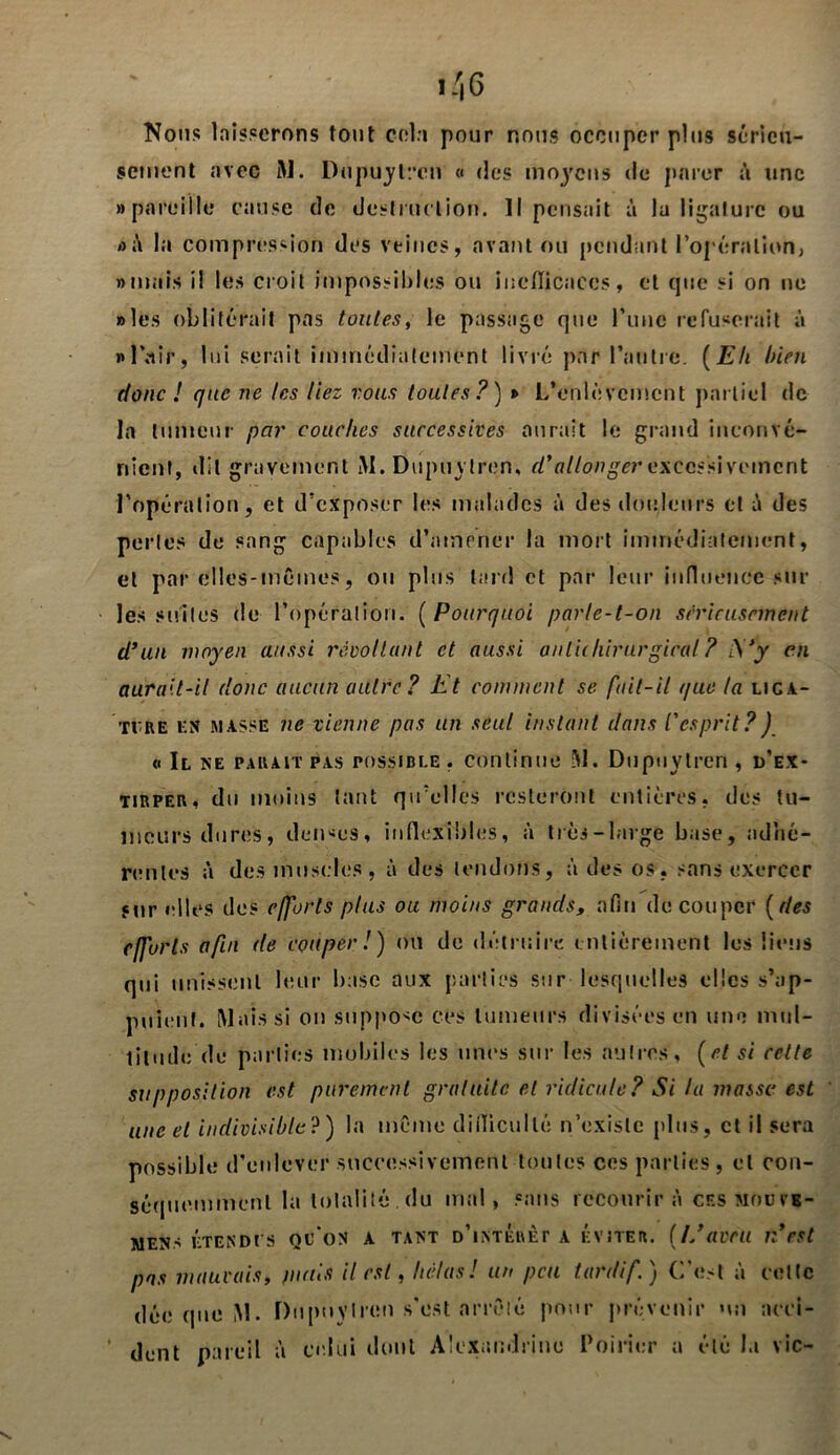 Nous laisserons tout cela pour nous occuper plus sérieu- sement avec M. Dupuylren « des moyens de parer à une «pareille cause de destruction. Il pensait à la ligature ou «à la compression des veines, avant ou pendant l’opération, «mais il les croit impossibles ou inefficaces, et que si on ne «les oblitérait pas toutes, le passage que l’ime refuserait à «l’air, lui serait immédiatement livré par l’autre. (Eh bien donc ! que ne les liez vous toutes?) t> L’enlèvement partiel de- là tumeur par couches successives aurait le grand inconvé- nient, dit gravement M. Dupuylren, d'allonger excessivement l’opération, et d’exposer les malades à des douleurs et à des perles de sang capables d’amener la mort immédiatement, et par elles-mêmes, ou plus tard et par leur influence sur les suites de l’opération. ( Pourquoi parle-t-on sérieusement d’un moyen aussi révoltant et aussi anliihirurgical ? S’y en aurait-il donc aucun autre? Et comment se fait-il que la liga- ture km masse ne vienne pas un seul instant dans l'esprit?) « Il ne parait pas possible, continue 51. Dupuylren, d’ex- tirper, du moins tant qu’elles resteront entières, des tu- meurs dures, denses, inflexibles, à très-large base, adhé- rentes à des muscles , à des tendons, à des os. sans exercer sur elles des efforts plus ou moins grands, afin découper ( des efforts afin de couper!) ou de détruire entièrement les liens qui unissent leur base aux parties sur lesquelles clics s’ap- puient. Mais si on suppose ces tumeurs divisées en une mul- titude de parties mobiles les unes sur les autres, (et si celte supposition est purement gratuite et ridicule? Si la masse est une et indivisible?) la même difficulté n’existe plus, et il sera possible d'enlever successivement toutes ces parties, et con- séquemment la totalité . du mal, sans recourir à ces mou v«- mens étend es oc'on a tant d’intérêt a éviter. (L’aveu n’est pas mauvais, juins il est, hélas! un peu tardif.) C'est à cette déc que ,M. Dupuylren s'est arrête pour prévenir »m acci- dent pareil à celui dont Alexandrine Poirier a été la vie-