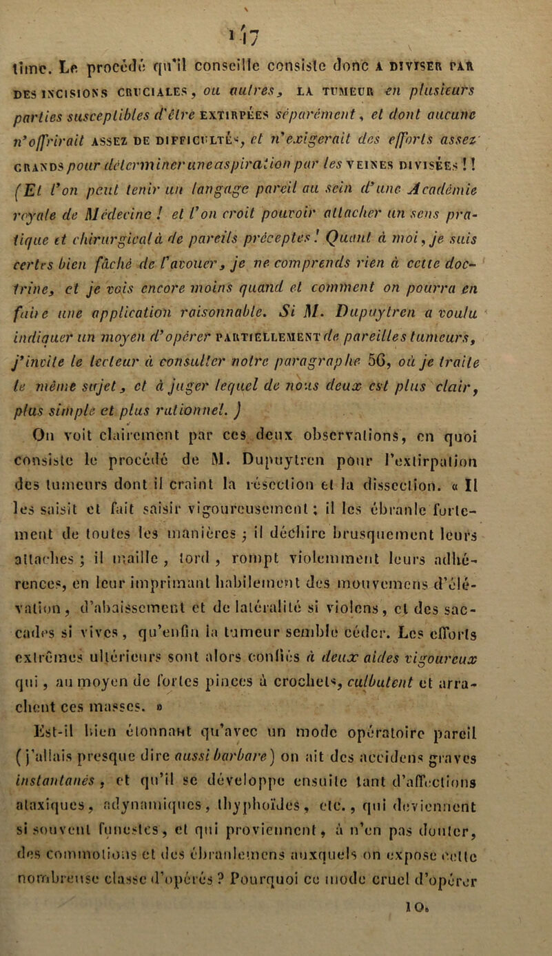 \ \ lime. Le procédé: qu'il conseille consiste donc a diviser tau des incisions cruciales, ou autres, la tumeur tvi plusieurs parties susceptibles d'être exïirpÉes séparément, et dont aucune n*offrirait assez de difficulté*, et n'exigerait des efforts assez grands pour déterminer une aspiration par les\ eines divisées ! ! (Et l'on peut tenir un langage pareil au sein d'une Académie royale de Médecine ! et l'on croit pouvoir attacher un sens pra- tique et chirurgical à de pareils préceptes1. Quant à moi, je suis certes bien fâché de l'avouer, je ne comprends rien à cette doc- trine, et je vois encore moins quand et comment on pourra en faite une application raisonnable. Si M. Bupuytren a voulu indiauer un moyen d’opérer partiellement de pareilles tumeurs, j’invite le lecteur à consulter notre paragraphe 5G, où je traite le même sujet, et à juger lequel de nous deux est plus clair, plus simple et plus rationnel. ) •f On voit clairement par ces deux observations, en quoi consiste le procédé de M. Dupuytren pour Fexlirpulion des tumeurs dont il craint la résection et la dissection. « Il les saisit et fait saisir vigoureusement ; il les ébranle forte- ment de toutes les manières -, il déchire brusquement leurs attaches ; il maille , lord , rompt violemment leurs adhé- rences, en leur imprimant habilement des mouvemens d’élé- vation, d’abaissement et de latéralité si violons, cl des sac- cades si vives, qu’enfin la tumeur semble céder. Les efforts extrêmes ultérieurs sont alors confiés à deux aides vigoureux qui, au moyen de fortes pinces à crochet*, culbutent et arra- chent ces masses. » Est-il bien étonnant qu’avec un mode opératoire pareil (j’allais presque dire aussi barbare) ou ait des aecidens graves instantanés , et qu’il se développe ensuite tant d’affections ataxiques, «dynamiques, thyphoïdes, etc., qui deviennent si souvent funestes, et qui proviennent, à n’en pas douter, des commotions et des ébranlemcns auxquels on expose celte nombreuse classe d’opérés ? Pourquoi ce mode cruel d’opérer 106