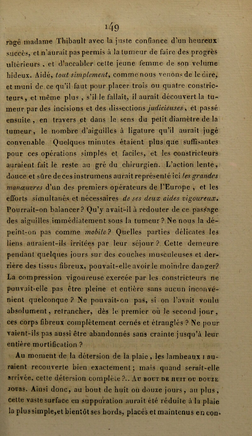 >49 ragé madame Thibault avec la juste confiance d’un heureux succès, et n’aurait pas permis à la tumeur de faire des progrès ultérieurs , et d’accabler celte jeune femme de son volume hideux. Aidé, tout simplement, comme nous venons de le dire, et muni de ce qu’il faut pour placer trois ou quatre constric- teurs, et même plu?, s’il le fallait, il aurait découvert la tu- meur par des incisions et des dissections judicieuses , et passé ensuite, en travers et dans le sens du petit diamètre de la tumeur, le nombre d’aiguilles à ligature qu’il aurait jugé convenable Quelques minutes étaient plus que suffisantes pour ces opérations simples et faciles, et les constricteurs auraient fait le reste au gré du chirurgien. L’action lente, douce et sûre deces instrumens aurait représenté ici les grandes manœuvres d’un des premiers opérateurs de l’Europe , et les efforts simultanés et nécessaires de ses deux aides vigoureux. Pourrait-on balancer? Qu’y avait-il à redouter de ce passage des aiguilles immédiatement sous la tumeur? Ne nous la dé- peint-on pas comme mobile? Quelles parties délicates les liens auraient-ils irritées par leur séjour ? Cette demeure pendant quelques jours sur des couches musculeuses et der- rière des tissus fibreux, pouvait-elle avoir le moindre danger? La compression vigoureuse exercée par les constricteurs ne pouvait-elle pas être pleine et entière sans aucun inconvé- nient quelconque ? Ne pouvait-on pas, si on l’avait voulu absolument, retrancher, dès le premier ou le second jour, ces corps fibreux complètement cernés et étranglés ? Ne pour vaient-ils pas aussi être abandonnés sans crainte jusqu’à leur entière mortification ? Au moment de la détersion de la plaie , les lambeaux 1 au- raient recouverte bien exactement ; mais quand serait-elle arrivée, cette détersion complète ?.. Au bout de huit ou douze jours. Ainsi donc, au bout de huit ou douze jours, au plus, celle vaste surface en suppuration aurait été réduite à la pluie la plus simple,et bientôt ses bords, placés et maintenus en eon*