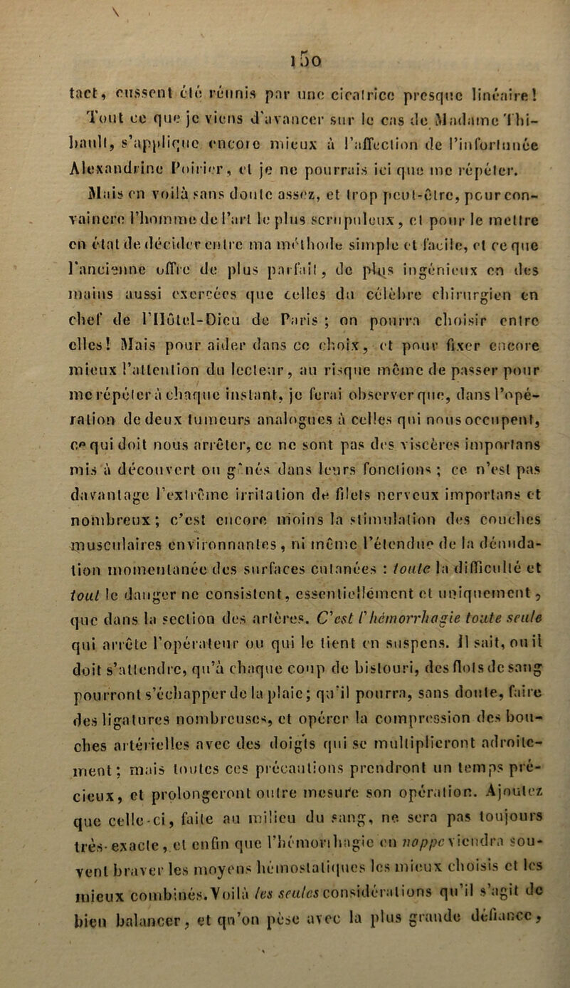 tact, eussent été réunis par une cicatrice presque linéaire! rlout ce que je viens d'avancer sur le cas de Madame Thi- bault, s’applique encore mieux à l’affection de l'infortunée Alexandrine Poirier, et je ne pourrais ici que inc répéter. Mais en voilà sans doute assez, et trop peut-être, pour con- vaincre l’homme de l’art le plus scrupuleux, et pour le mettre en état de. décider entre ma méthode simple et facile, et ce que l'ancienne offre de plus parlait, de plqs ingénieux en des mains aussi exercées que celles du célèbre chirurgien en chef de l’Ilôtel-Dieu de Paris ; on pourra choisir entre elles! Mais pour aider dans ce choix, et pour fixer encore mieux l’attention du lecteur, au risque même de passer pour me répéter à chaque instant, je ferai observer que, dans l’opé- ration de deux tumeurs analogues à celles qui nous occupent, e** qui doit nous arrêter, ce ne sont pas des viscères importans mis à découvert ou g*nés dans leurs fonctions ; ce n’est pas davantage l’extrême irritation de filets nerveux importans et nombreux; c’est encore moins la stimulation des couches musculaires environnantes, ni même l’étendue de la dénuda- tion momentanée des surfaces cutanées : tonie la difficulté et tout le danger ne consistent, essentiellement et uniquement, que dans la section des artères. C'est /’hémorrhagie tonte seule qui arrête l’opérateur ou qui le tient en suspens, il sait, ou il doit s’attendre, qu’à chaque coup de bistouri, des flots de sang pourront s’échapper de la plaie; qu'il pourra, sans doute, faire des ligatures nombreuses, et opérer la compression des bou- ches artérielles avec des doigts qui se multiplieront adroite- ment: niais toutes ces précautions prendront un temps pré- cieux, et prolongeront outre mesure son opération. Ajoutez que celle-ci, faite au milieu du sang, ne sera pas toujours très exacte, et enfin que l’hémorthagie en vop pc viendra sou- vent braver les moyens hémostatiques les mieux choisis et les mieux combinés.Voilà les seules considérations qu’il s’agit de bien balancer, et qu’on pèse avec la plus grande défiance,