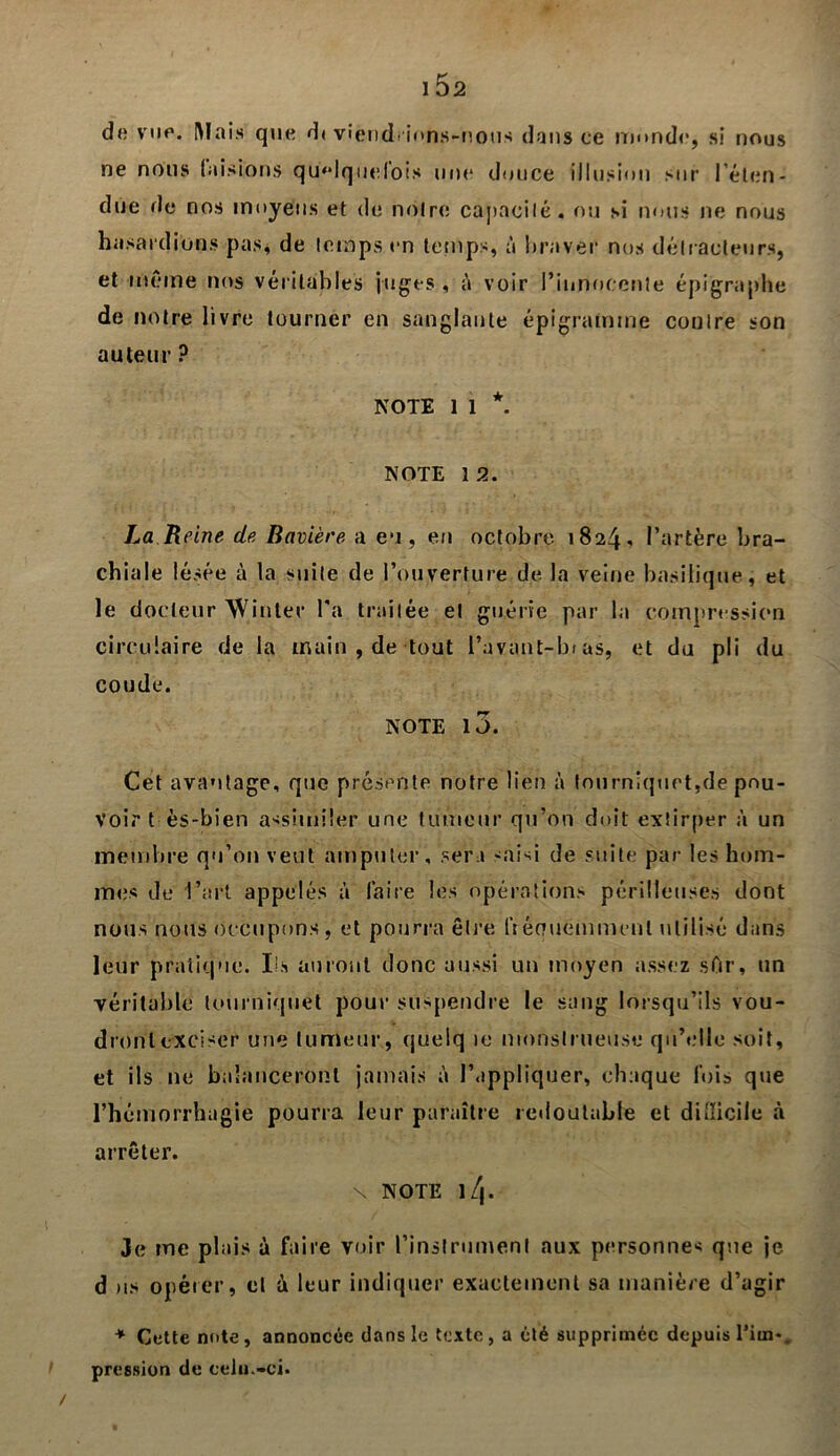 de vue. Mais que d< viendrions-nous dans ce inonde, si nous ne nous taisions quelquefois une douce illusion sur l’éten- due de nos moyens et de noire capacité, ou si nous ne nous hasardions pas, de temps en temps, à braver nos détracteurs, et même nos véritables juges , è voir l’innocente épigraphe de notre livre tourner en sanglante épigramme coulre son auteur ? NOTE 1 1 *. NOTE 1 2. La Reine de Bavière a eu, en octobre 1824-» l’artère bra- chiale lésée à la suite de l’ouverture de la veine basilique, et le docteur Win 1er l'a traitée et guérie par la compression circulaire de la main , de tout l’avant-bras, et du pli du coude. NOTE IJ. Cet avantage, que présente notre lien à tourniquet,de pou- voir t ès-bien assimiler une tumeur qu’on doit extirper à un membre qu’on veut amputer, sera saisi de suite par les hom- mes de l’art appelés à faire les opérations périlleuses dont nous nous occupons, et pourra être lYéouemmenl utilisé dans leur pratique. Ils auront donc aussi un moyen assez sfir, un véritable tourniquet pour suspendre le sang lorsqu’ils vou- dront exciser une tumeur, quelq ic monstrueuse qu’elle soit, et ils 11e balanceront jamais à l’appliquer, chaque fois que l’hémorrhagie pourra leur paraître redoutable et diiîicile à arrêter. N NOTE l/j. 3e me plais à faire voir l’instrument aux personnes que je d us opérer, cl à leur indiquer exactement sa manière d’agir * Cette note , annoncée dans le texte, a été supprimée depuis l’im*. pression de cela.-ci. /