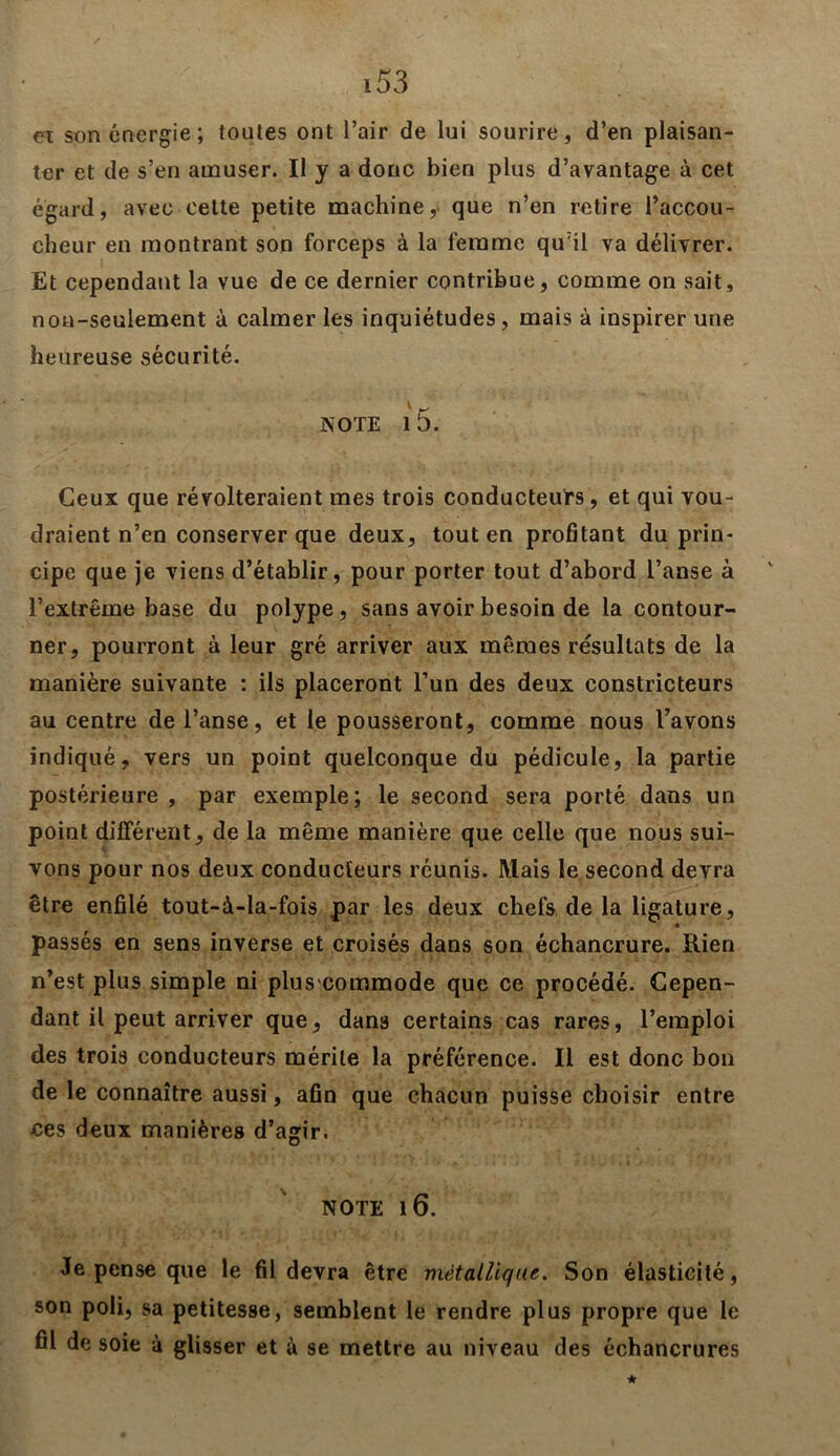 et son énergie; toutes ont l’air de lui sourire, d’en plaisan- ter et de s’en amuser. Il y a donc bien plus d’avantage à cet égard, avec cette petite machine, que n’en retire l’accou- cheur en montrant son forceps à la femme qu’il va délivrer. Et cependant la vue de ce dernier contribue, comme on sait, non-seulement à calmer les inquiétudes, mais à inspirer une heureuse sécurité. NOTE l 5. Ceux que révolteraient mes trois conducteurs, et qui vou- draient n’en conserver que deux, tout en profitant du prin- cipe que je viens d’établir, pour porter tout d’abord l’anse à l’extrême base du polype, sans avoir besoin de la contour- ner, pourront à leur gré arriver aux mêmes résultats de la manière suivante : ils placeront l’un des deux constricteurs au centre de l’anse, et le pousseront, comme nous l’avons indiqué, vers un point quelconque du pédicule, la partie postérieure , par exemple; le second sera porté dans un point différent, de la même manière que celle que nous sui- vons pour nos deux conducteurs réunis. Mais le second devra être enfilé tout-à-la-fois par les deux chefs de la ligature, passés en sens inverse et croisés dans son échancrure. Rien n’est plus simple ni plus-commode que ce procédé. Cepen- dant il peut arriver que, dans certains cas rares, l’emploi des trois conducteurs mérite la préférence. Il est donc bon de le connaître aussi, afin que chacun puisse choisir entre ces deux manières d’agir. NOTE 1 6. Je pense que le fil devra être métallique. Son élasticité, son poli, sa petitesse, semblent le rendre plus propre que le fil de soie à glisser et à se mettre au niveau des échancrures