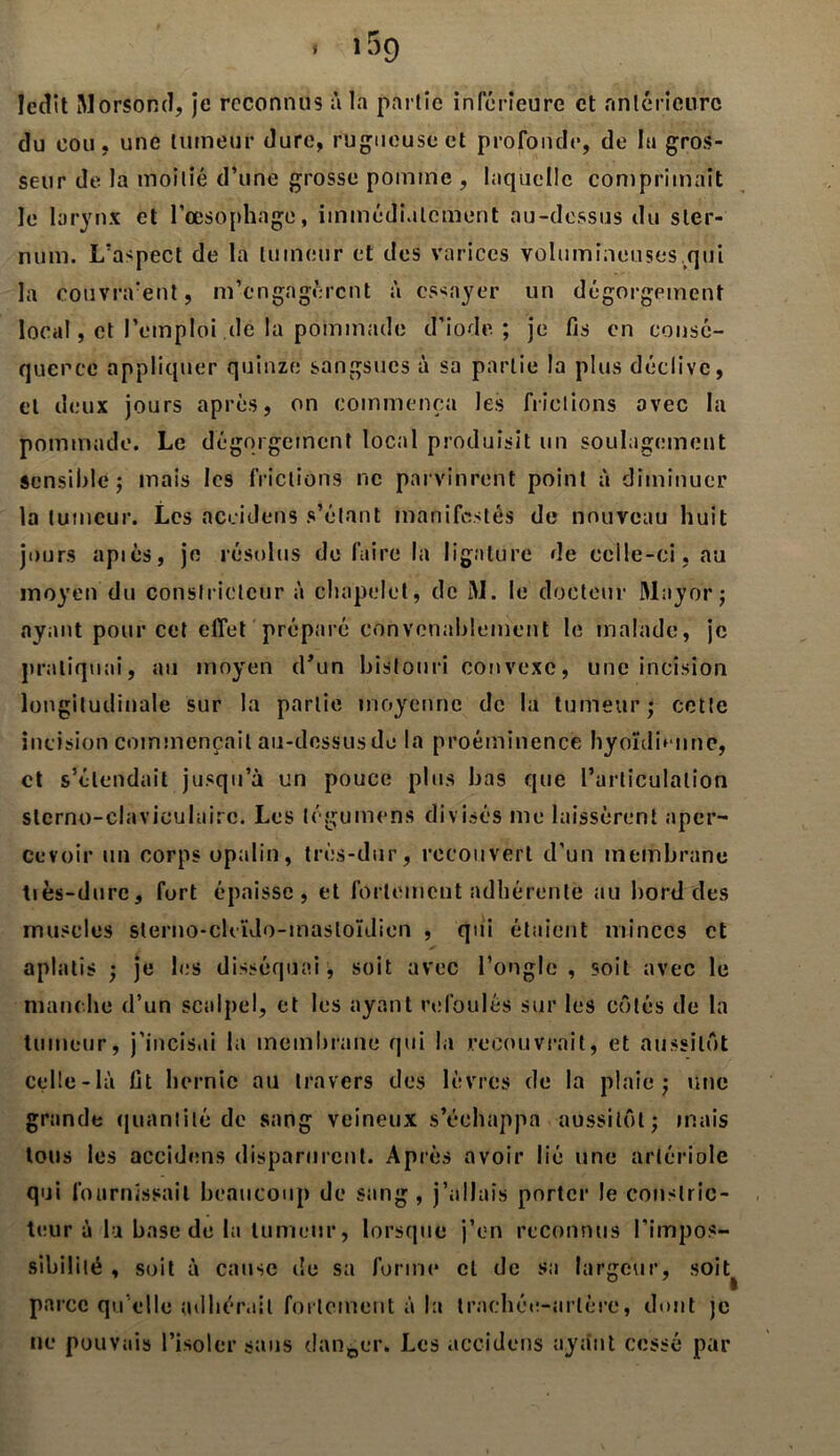 » 139 ledit MorSond, je reconnus à la partie inférieure et antérieure du cou, une tumeur dure, rugueuse et profonde, de la gros- seur de la moitié d’une grosse pomme , laquelle comprimait le larynx et l’œsophage, immédiatement au-dessus du ster- num. L’aspect de la tumeur et des varices volumineuses .qui la couvrirent, m’engagèrent à essayer un dégorgement local, et l’emploi de la pommade d’iode; je fis en consé- quence appliquer quinze sangsues à sa partie la plus déclive, et deux jours après, on commença les frictions avec la pommade. Le dégorgement local produisit un soulagement sensible; mais les frictions ne parvinrent point à diminuer la tumeur. Les accidens s’étant manifestés de nouveau huit jours apiés, je résolus de faire la ligature de celle-ci, au moyen du constricteur à chapelet, de M. le docteur Mayor; ayant pour cet effet préparé convenablement le malade, je pratiquai, au moyen d’un bistouri convexe, une incision longitudinale sur la partie moyenne de la tumeur; cette incision commençait au-dessus de la proéminence hyoïdienne, et s’étendait jusqu’à un pouce plus bas que l’articulation slcrno-claviculairc. Les légumens divisés me laissèrent aper- cevoir un corps opalin, très-dur, recouvert d’un membrane tiès-dure, fort épaisse, et fortement adhérente au bord des muscles sterno-cleïdo-inastoïdien , qui étaient minces et aplatis ; je les disséquai, soit avec l’ongle , soit avec le manche d’un scalpel, et les ayant refoulés sur les côtés de la tumeur, j’incisai la membrane qui la recouvrait, et aussitôt celle-là fit hernie au travers des lèvres de la plaie; une grande quantité de sang veineux s’échappa aussitôt; mais tous les accidens disparurent. Après avoir lié une artériole qui fournissait beaucoup de sang, j’allais porter le constric- teur à la base de la tumeur, lorsque j’en reconnus l’impos- sibilité , soit à cause de sa forme cl de sa largeur, soi parce qu elle adhérait fortement à la trachée-artère, dont je ne pouvais l’isoler sans danger. Les accidens ayant cessé par