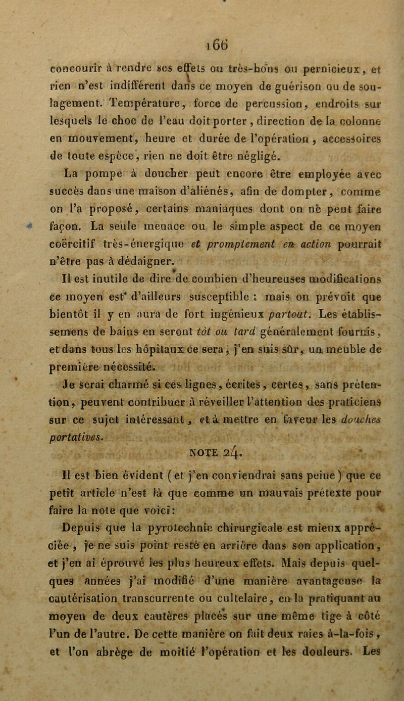 concourir à rendre «es effets ou très-bons ou pernicieux, et rien n’est indifférent dans ce moyen de guérison ou de sou- lagement. Température, force de percussion, endroits sur lesquels le choc de l’eau doit porter , direction de la colonne en mouvement, heure et durée de l’opération , accessoires de toute espèce, rien ne doit être négligé. La pompe à doucher peut encore être employée avec succès dans une maison d’aliénés, afin de dompter, comme on l’a proposé, certains maniaques dont on ne peut faire façon. La seule menace ou le simple aspect de ce moyen coercitif très-énergique et promptement en action pourrait n’être pas à dédaigner. ♦ Il est inutile de dire de combien d’heureuses modifications ee moyen est* d’ailleurs susceptible : mais on prévoit que bientôt il y en aura de fort ingénieux partout. Les établis— semens de bains en seront tôt ou tard généralement fournis, et dans tous les hôpitaux ce sera, j’en suis sûr, ua meuble de première nécessité. Je serai charmé si ces lignes, écrites, certes, sans préten- tion, peuvent contribuer à réveilJer l’attention des praticiens sur ce sujet intéressant, et à mettre en faveur le3 douches portatives. NOTE 24. Il est bien évident (et j’en conviendrai sans peiue) que ce petit article n’est là que comme un mauvais prétexte pour faire la note que voici: Depuis que la pyrotechnie chirurgicale est mieux appré- ciée , je ne suis point resté en arrière dans son application, et j’en ai éprouvé les plus heureux effets. Mais depuis quel- ques années j’ai modifié d’une manière avantageuse la cautérisation transcurrente ou cultelaire, en la pratiquant au moyen de deux cautères placés sur une même lige à côté l’un de l’autre. De cette manière on fait deux raies à-la-fois, et l’on abrège de moitié l’opération et les douleurs. Les