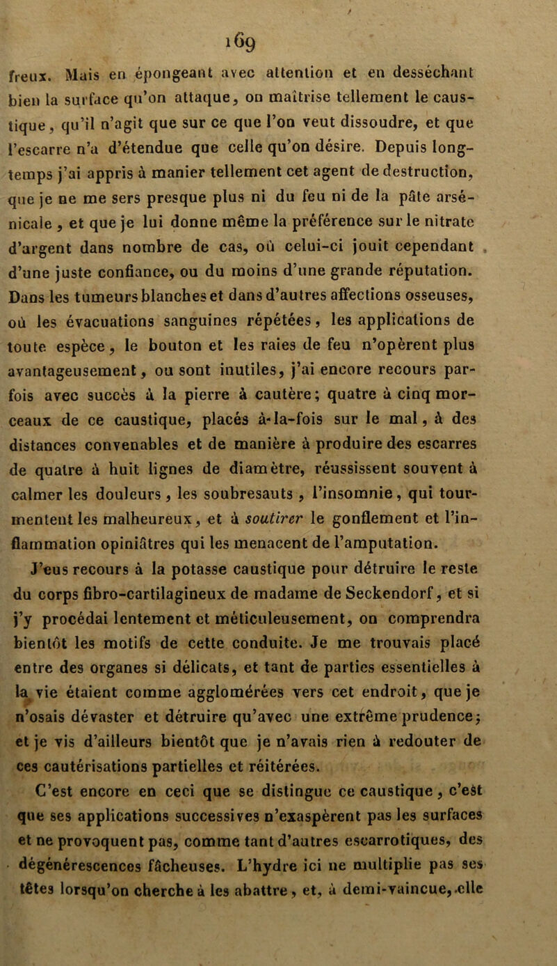 freux. Mais eri épongeant avec attention et en desséchant bien la surface qu’on attaque, on maîtrise tellement le caus- tique, qu’il n’agit que sur ce que l’on veut dissoudre, et que l’escarre n’a d’étendue que celle qu’on désire. Depuis long- temps j’ai appris à manier tellement cet agent de destruction, que je ne me sers presque plus ni du feu ni de la pâte arse- nicale , et que je lui donne même la préférence sur le nitrate d’argent dans nombre de cas, où celui-ci jouit cependant . d’une juste confiance, ou du moins d’une grande réputation. Dans les tumeurs blanches et dans d’autres affections osseuses, où les évacuations sanguines répétées, les applications de toute espèce, le bouton et les raies de feu n’opèrent plus avantageusement, ou sont inutiles, j’ai encore recours par- fois avec succès à la pierre à cautère; quatre à cinq mor- ceaux de ce caustique, placés à-Ia-fois sur le mal, à de3 distances convenables et de manière à produire des escarres de quatre â huit lignes de diamètre, réussissent souvent à calmer les douleurs , les soubresauts , l’insomnie, qui tour- mentent les malheureux, et à soutirer le gonflement et l’in- flammation opiniâtres qui les menacent de l’amputation. J’eus recours à la potasse caustique pour détruire le reste du corps fibro-cartilagineux de madame de Seckendorf, et si j’y procédai lentement et méticuleusement, on comprendra bientôt les motifs de cette conduite. Je me trouvais placé entre des organes si délicats, et tant de parties essentielles à la vie étaient comme agglomérées vers cet endroit, que je n’osais dévaster et détruire qu’avec une extrême prudence; et je vis d’ailleurs bientôt que je n’avais rien ù redouter de ces cautérisations partielles et réitérées. C’est encore en ceci que se distingue ce caustique, c’est que ses applications successives n’exaspèrent pas les surfaces et ne provoquent pas, comme tant d’autres escarrotiques, des dégénérescences fâcheuses. L’hydre ici ne multiplie pas ses têtes lorsqu’on cherche à les abattre, et, à demi-vaincue,.elle