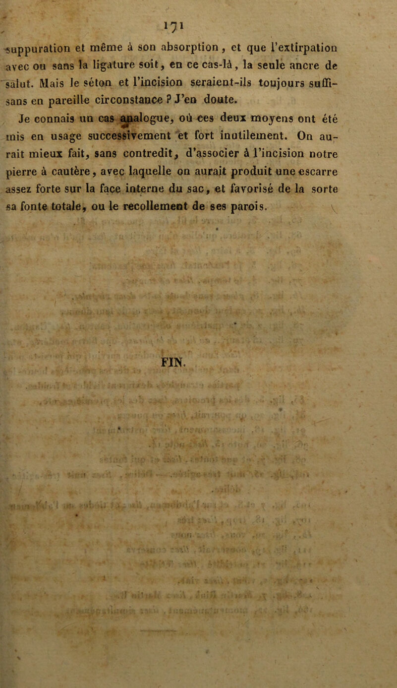 k' ' - V , - • f* 171 suppuration et même à son absorption, et que l’extirpation avec ou sans la ligature soit, en ce cas-là, la seule ancre de salut. Mais Je séton et l’incision seraient-ils toujours sufïi- sans en pareille circonstance ? J’en doute. Je connais un cas analogue, où ees deux moyens ont été mis en usage successivement et fort inutilement. On au- rait mieux fait, sans contredit, d’associer à l’incision notre pierre à cautère, avec laquelle on aurait produit une escarre assez forte sur la face interne du sac, et favorisé de la sorte sa fonte totale, ou le recollement de ses parois. y r;v v» < FIN. 9