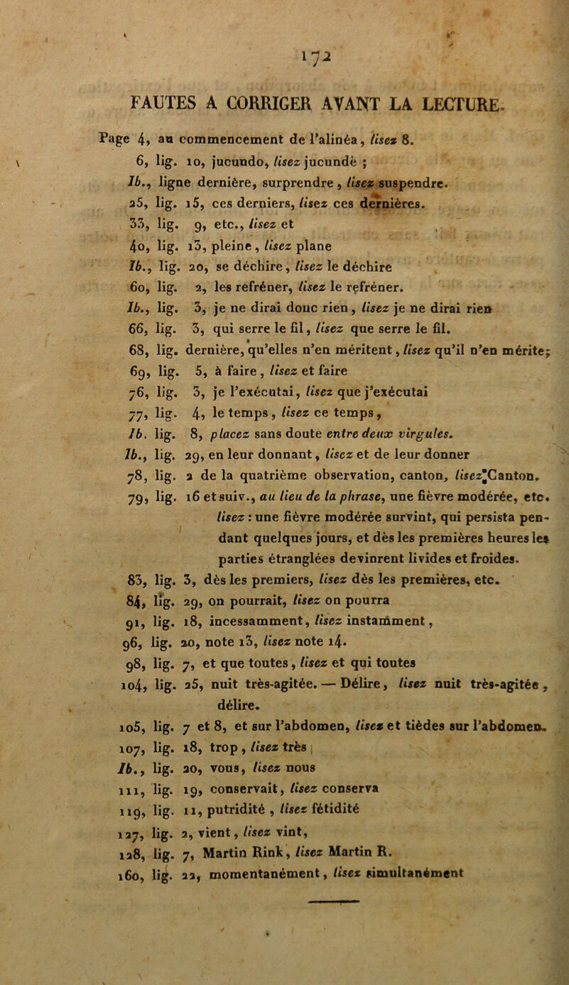 * I* l72 FAUTES A CORRIGER AYANT LA LECTURE- Page 4» a« commencement de l’alinéa, lise% 8. 6, lig. îo, jucundo, Usez jucundè ; lb., ligne dernière, surprendre. Usez suspendre. 25, lig. i5, ces derniers, Usez ces dernières. 35, lig. 9, etc., lisez et 4o, lig. i3, pleine , lisez plane Ib., lig. 20, se déchire, Usez le déchire 6o, lig. 2, les refréner, Usez le rçfréner. Ib., lig. 3, je ne dirai doue rien, Usez je ne dirai rien 66, lig. 3, qui serre le fil, lisez que serre le fil. 68, lig. dernière, qu’elles n’en méritent, Usez qu’il n’en mérite; 69, lig. 5, à faire , lisez et faire 76, lig. 3, je l’exécutai, lisez que j’exécutai 77, lig. 4? le temps , Usez ce temps, Ib. lig. 8, placez sans doute entre deux virgules. 1b., lig. 29, en leur donnant, lisez et de leur donner 78, lig. 2 de la quatrième observation, canton, /isez^Canton. 79, lig. 16 etsuiv., au lieu de la phrase, une fièvre modérée, etc. Usez : une fièvre modérée survint, qui persista pen- dant quelques jours, et dès les premières heures le* parties étranglées devinrent livides et froides. 83, lig. 3, dès les premiers, lisez dès les premières, etc. 84, lig. 29, on pourrait, Usez on pourra 91, lig. 18, incessamment, lisez instamment, 96, lig. 20, note i3, Usez note i4- 98, lig. 7, et que toutes, Usez et qui toutes ro4, lig. 25, nuit très-agitée. — Délire, Usez nuit très-agitée, délire. io5, lig. 7 et 8, et sur l’abdomen, lisez et tièdes sur l’abdomen. 107, lig. 18, trop , lisez très j Ib., lig. 20, vous, lisez nous 11a, lig. 19, conservait, lisez conserva 119, lig. 11, putridité , lisez fétidité 127, lig. 2, vient, lisez vint, 128, lig. 7, Martin Rink, lisez Martin R. 160, lig. 22, momentanément, lisez simultanément