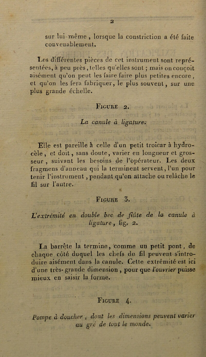 sur lui même , lorsque la constriclion a été faile convenablement. Les différentes pièces de cet instrument sont repré- sentées, à peu près, telles qu'elles sont ; mais on conçoit aisément qu’on peut les faire faire plus petites encore , et qu’on les fera fabriquer, le plus souvent, sur une plus grande échelle. Figure 2. - ■ ■ * 1 La canule à ligature; File est pareille à celle d’un petit troîcar à hydro- cèle, et doit, sans doute, varier en longueur et gros- seur , suivant les besoins de l’opérateur. Les deux fragruens d’anneau qui la terminent servent, l’un pour tenir l’instrument , pendant qu’on attache ou relâche le fil sur l’autre. 1 Figure 3. L’extrémité en double bec de flûte de la canule à ligature, fig. 2. La barre,te la termine, comme un petit pont, de chaque côté duquel les chefs du fil peuvent s'intro- duire aisément dans la canule. Cette extrémité est ici d’une très-grande dimension , pour que l'ouvrier puisse mieux en saisir la formé. Figure 4* Pompe à doucher , dont les dimensions peuvent varier au gré de tout le monde.