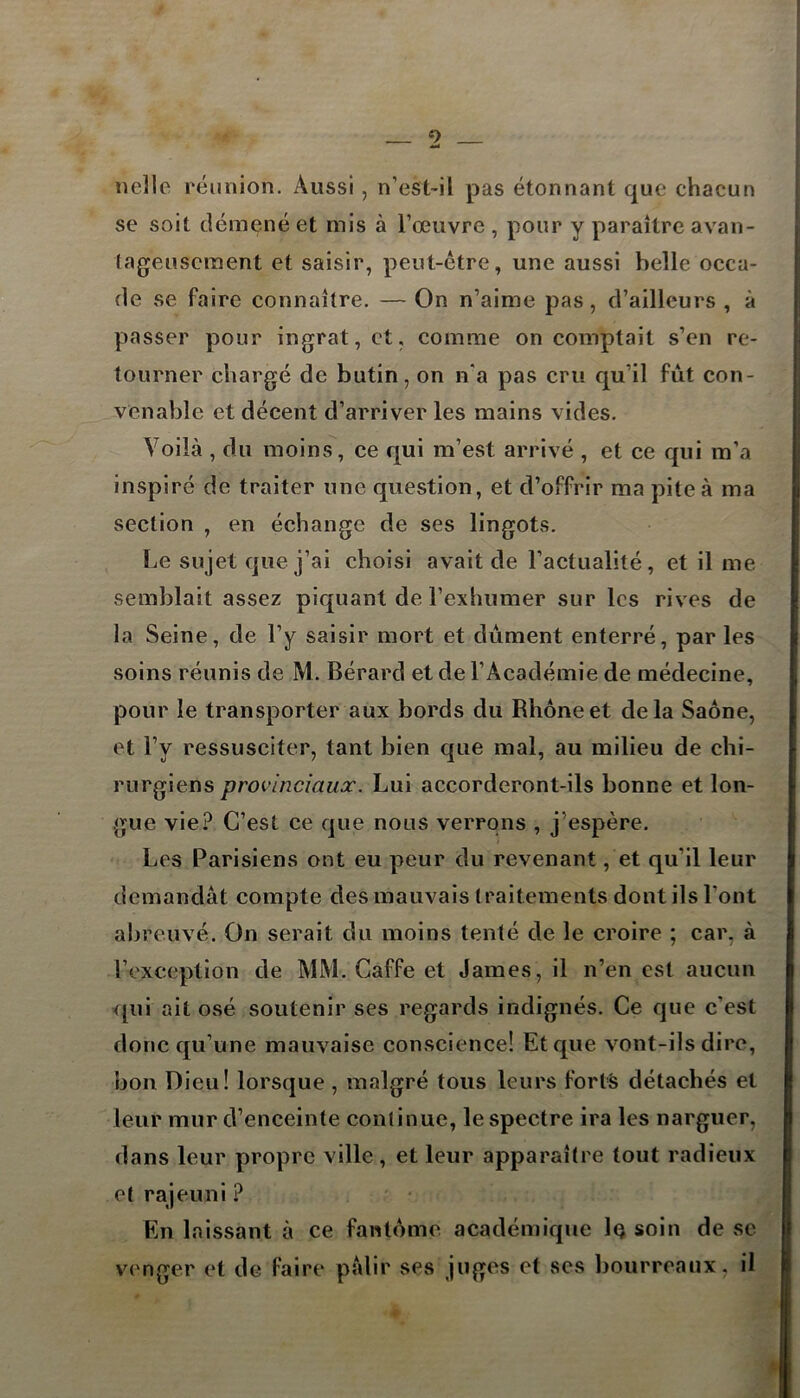 9 nelle réunion. Aussi , n’est-il pas étonnant que chacun se soit démené et mis à l’œuvre , pour y paraître avan- tageusement et saisir, peut-être, une aussi belle occa- de se faire connaître. — On n’aime pas, d’ailleurs , à passer pour ingrat, et, comme on comptait s’en re- tourner chargé de butin, on n‘a pas cru qu’il fût con- venable et décent d’arriver les mains vides. Voilà , du moins, ce qui m’est arrivé , et ce qui m’a inspiré de traiter une question, et d’offrir ma piteà ma section , en échange de ses lingots. Le sujet que j’ai choisi avait de l’actualité, et il me semblait assez piquant de l’exhumer sur les rives de la Seine, de l’y saisir mort et dûment enterré, par les soins réunis de M. Bérard et de l’Académie de médecine, pour le transporter aux bords du Rhône et delà Saône, et l’y ressusciter, tant bien que mal, au milieu de chi- rurgiens provinciaux. Lui accorderont-ils bonne et lon- gue vie? C’est ce que nous verrons , j’espère. Les Parisiens ont eu peur du revenant, et qu’il leur demandât compte des mauvais traitements dont ils Vont abreuvé. On serait du moins tenté de le croire ; car, à l’exception de MM. Gaffe et James, il n’en est aucun qui ait osé soutenir ses regards indignés. Ce que c’est donc qu’une mauvaise conscience! Et que vont-ils dire, bon Dieu! lorsque , malgré tous leurs forts détachés et leur mur d’enceinte continue, le spectre ira les narguer, dans leur propre ville, et leur apparaître tout radieux et rajeuni ? En laissant à ce fantôme académique 1q soin de se venger et de faire pâlir ses juges et ses bourreaux, il