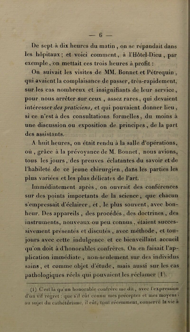 De sept à dix heures du matin , on se répandait dans les hôpitaux; et voici comment, à l’Hôtel-Dieu , par exemple, on mettait ces trois heures à profit : On suivait les visites de MM. Bonnet et Pétrequin , qui avaient la complaisance dépasser, très-rapidement, sur les cas nombreux et insignifiants de leur service, pour nous arrêter sur ceux , assez rares, qui devaient intéresser des praticiens, et qui pouvaient donner lieu , si ce n’est à des consultations formelles, du moins à une discussion ou exposition de principes , de la part des assistants. A huit heures, on était rendu à la salle d’opérations, où , grâce à la prévoyance de M. Bonnet, nous avions, tous les jours , des preuves éclatantes du savoir et de l’habileté de ce jeune chirurgien , dans les parties les plus variées et les plus délicates de l’art. Immédiatement après, on ouvrait des conférences sur des points importants de la science, que chacun s’empressait d’éclairer, et, le plus souvent, avec bon- heur. Des appareils , des procédés , des doctrines , des instruments, nouveaux ou peu connus , étaient succes- sivement présentés et discutés , avec méthode, et tou- jours avec cette indulgence et ce bienveillant accueil qu’on doit à d’honorables confrères. On en faisait l’ap- plication immédiate , non-seulement sur des individus sains, et comme objet d’étude, mais aussi sur les cas pathologiques réels qui pouvaient les réclamer (tV (J) C’est la qu’un honorable confrère me dit, avec l’expression d’un vif regret : que s’il eut connu mes préceptes et mes moyens > au sujet du cathétérisme, il eut, tout récemment, conservé la vie à