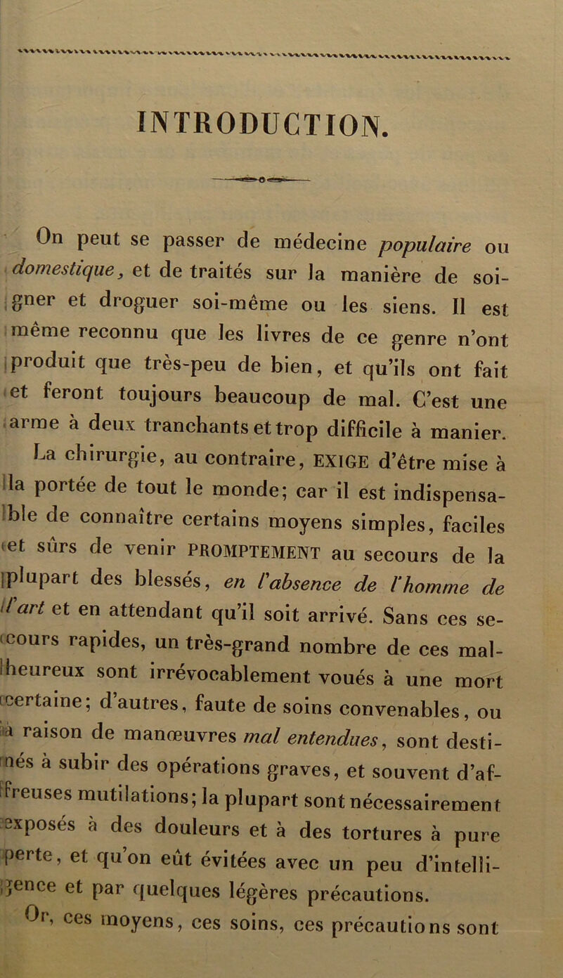 %'v\\% WvVV» V\MV\v\ %v V«\ *■ VV» W%V%/x « INTRODUCTION. On peut se passer de médecine populaire ou domestique, et de traites sur la manière de soi- gner et droguer soi-même ou les siens. Il est même reconnu que les livres de ce genre n’ont produit que très-peu de bien, et qu’ils ont fait et feront toujours beaucoup de mal. C’est une arme à deux tranchants et trop difficile à manier. La chirurgie, au contraire, EXIGE d’être mise à la portée de tout le monde; car il est indispensa- ble de connaître certains moyens simples, faciles •et sûrs de venir PROMPTEMENT au secours de la {plupart des blessés, en l'absence de l'homme de d'art et en attendant qu’il soit arrivé. Sans ces se- cours rapides, un très-grand nombre de ces mal- heureux sont irrévocablement voués à une mort (certaine; d autres, faute de soins convenables, ou a raison de manœuvres mal entendues, sont desti- nes a subir des opérations graves, et souvent d’af- freuses mutilations; la plupart sont nécessairement exposés à des douleurs et à des tortures à pure perte, et qu’on eût évitées avec un peu d’intelli- gence et par quelques légères précautions. Or, ces moyens, ces soins, ces précautions sont