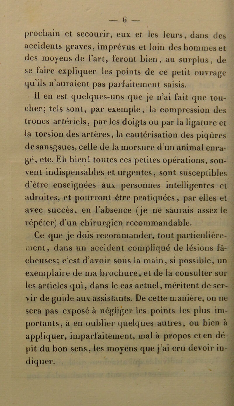 prochain et secourir, eux et les leurs, dans des accidents graves, imprévus et loin des hommes et des moyens de l’art, feront bien, au surplus, de se faire expliquer les points de ce petit ouvrage qu’ils n’auraient pas parfaitement saisis. Il en est quelques-uns que je n’ai fait que tou- cher; tels sont, par exemple, la compression des troncs artériels, par les doigts ou par la ligature et la torsion des artères, la cautérisation des piqûres de sansgsues, celle de la morsure d’un animal enra- gé, etc. Eh bien! toutes ces petites opérations, sou- vent indispensables et urgentes, sont susceptibles d’être enseignées aux personnes intelligentes et adroites, et pourront être pratiquées, par elles et avec succès, en l’absence (je ne saurais assez le répéter) d’un chirurgien recommandable. Ce que je dois recommander, tout particulière- ment, dans un accident compliqué de lésions fâ- cheuses; c’est d’avoir sous la main, si possible, un exemplaire de ma brochure, et de la consulter sur les articles qui, dans le cas actuel, méritent de ser- vir de guide aux assistants. De cette manière, on ne sera pas exposé à négliger les points les plus im- portants, à en oublier quelques autres, ou bien à appliquer, imparfaitement, mal à propos et en dé- pit du bon sens, les moyens que j’ai cru devoir in- diquer.