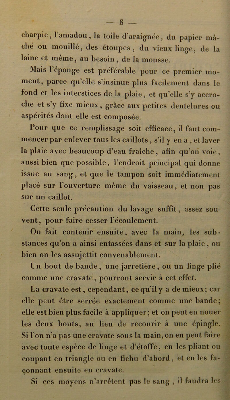 charpie, l’amadou, la toile d’araignée, du papier mâ- ché ou mouillé, des étoupes , du vieux linge, de la laine et meme, au besoin, de la mousse. Mais l’éponge est préférable pour ce premier mo- ment, parce qu’elle s’insinue plus facilement dans le fond et les interstices de la plaie, et qu’elle s’v accro- che et s’v fixe mieux, grâce aux petites dentelures ou aspérités dont elle est composée. Pour que ce remplissage soit efficace, il faut com- mencer par enlever tous les caillots , s’il y en a , et laver la plaie avec beaucoup d’eau fraîche, afin qu’on voie, aussi bien que possible, l’endroit principal qui donne issue au sang, et que le tampon soit immédiatement placé sur l’ouverture même du vaisseau, et non pas sur un caillot. Cette seule précaution du lavage suffit, assez sou- vent, pour faire cesser l’écoulement. On fait contenir ensuite, avec la main, les sub- stances qu’on a ainsi entassées dans et sur la plaie , ou bien on les assujettit convenablement. Un bout de bande, une jarretière, ou un linge plié comme une cravate, pourront servir à cet effet. La cravate est, cependant, ce qu’il y a de mieux; car elle peut être serrée exactement comme une bande; elle est bien plus facile à appliquer; et on peut en nouer les deux bouts, au lieu de recourir à une épingle. Si l’on n’a pas une cravate sous la main, on en peut faire avec toute espèce de linge et d’étoffe, en les pliant ou coupant en triangle ou en fichu d’abord, et en les fa- çonnant ensuite en cravate. Si ces moyens n’arrêtent pas le sang , il faudra les