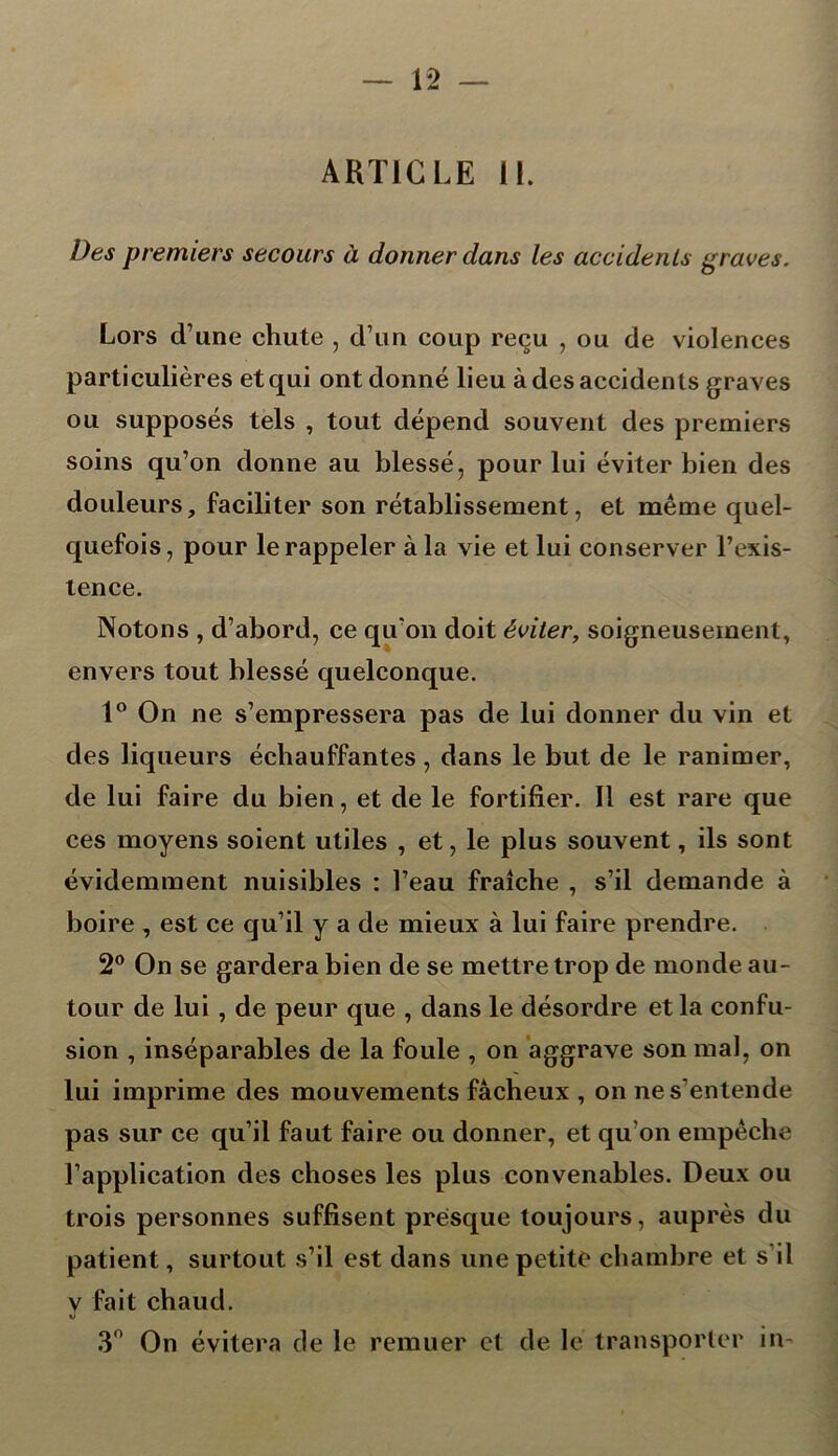 ARTICLE 11. Des premiers secours à donner dans les accidents graves. Lors d’une chute , d’un coup reçu , ou de violences particulières et qui ont donné lieu à des accidents graves ou supposés tels , tout dépend souvent des premiers soins qu’on donne au blessé, pour lui éviter bien des douleurs, faciliter son rétablissement, et même quel- quefois, pour le rappeler à la vie et lui conserver l’exis- tence. Notons , d’abord, ce qu’on doit éviter, soigneusement, envers tout blessé quelconque. 1° On ne s’empressera pas de lui donner du vin et des liqueurs échauffantes, dans le but de le ranimer, de lui faire du bien, et de le fortifier. Il est rare que ces moyens soient utiles , et, le plus souvent, ils sont évidemment nuisibles : l’eau fraîche , s’il demande à boire , est ce qu’il y a de mieux à lui faire prendre. 2° On se gardera bien de se mettre trop de monde au- tour de lui , de peur que , dans le désordre et la confu- sion , inséparables de la foule , on aggrave son mal, on lui imprime des mouvements fâcheux , on ne s’entende pas sur ce qu’il faut faire ou donner, et qu'on empêche l’application des choses les plus convenables. Deux ou trois personnes suffisent presque toujours, auprès du patient, surtout s’il est dans une petite chambre et s il y fait chaud. 3° On évitera cle le remuer et de le transporter in-