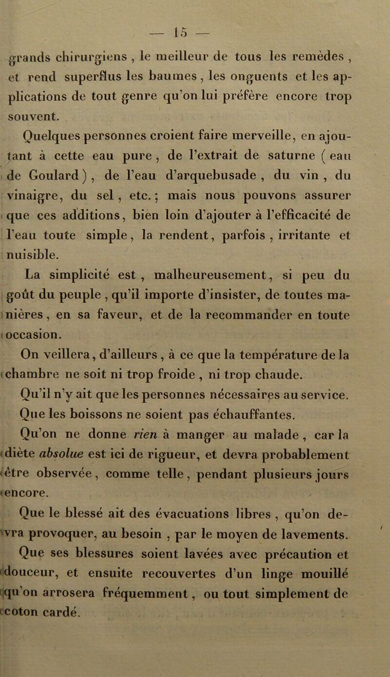 iô — grands chirurgiens , le meilleur de tous les remèdes , et rend superflus les baumes, les onguents et les ap- plications de tout genre qu’on lui préfère encore trop souvent. Quelques personnes croient faire merveille, en ajou- tant à cette eau pure , de l’extrait de saturne ( eau de Goulard ) , de l’eau d’arquebusade , du vin , du vinaigre, du sel, etc.; mais nous pouvons assurer que ces additions, bien loin d’ajouter à l’efficacité de l’eau toute simple, la rendent, parfois , irritante et nuisible. La simplicité est , malheureusement, si peu du goût du peuple , qu’il importe d’insister, de toutes ma- nières , en sa faveur, et de la recommander en toute occasion. On veillera, d’ailleurs , à ce que la température de la chambre ne soit ni trop froide , ni trop chaude. Qu’il n’y ait que les personnes nécessaires au service. Que les boissons ne soient pas échauffantes. Qu’on ne donne rien à manger au malade , car la diète absolue est ici de rigueur, et devra probablement • être observée, comme telle, pendant plusieurs jours • encore. Que le blessé ait des évacuations libres , qu’on de- 'vra provoquer, au besoin , par le moyen de lavements. Que ses blessures soient lavées avec précaution et • douceur, et ensuite recouvertes d’un linge mouillé qu’on arrosera fréquemment, ou tout simplement de • coton cardé.