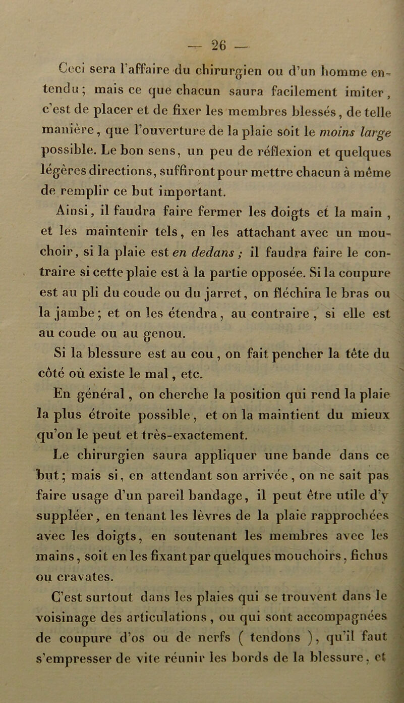 Ceci sera l’affaire du chirurgien ou d’un homme en- tendu; mais ce que chacun saura facilement imiter, c’est de placer et de fixer les membres blessés, de telle manière, que l’ouverture de la plaie soit le moins large possible. Le bon sens, un peu de réflexion et quelques légères directions, suffirontpour mettre chacun à meme de remplir ce but important. Ainsi, il faudra faire fermer les doigts et la main , et les maintenir tels, en les attachant avec un mou- choir, si la plaie est en dedans ; il faudra faire le con- traire si cette plaie est à la partie opposée. Si la coupure est au pli du coude ou du jarret, on fléchira le bras ou la jambe; et on les étendra, au contraire , si elle est au coude ou au genou. Si la blessure est au cou, on fait pencher la tête du côté où existe le mal, etc. En général, on cherche la position qui rend la plaie la plus étroite possible, et on la maintient du mieux qu’on le peut et très-exactement. Le chirurgien saura appliquer une bande dans ce but; mais si, en attendant son arrivée, on ne sait pas faire usage d’un pareil bandage, il peut être utile d y suppléer, en tenant les lèvres de la plaie rapprochées avec les doigts, en soutenant les membres avec les mains, soit en les fixant par quelques mouchoirs, fichus ou cravates. C’est surtout dans les plaies qui se trouvent dans le voisinage des articulations, ou qui sont accompagnées de coupure d’os ou de nerfs ( tendons ), qu’il faut s’empresser de vile réunir les bords de la blessure, et