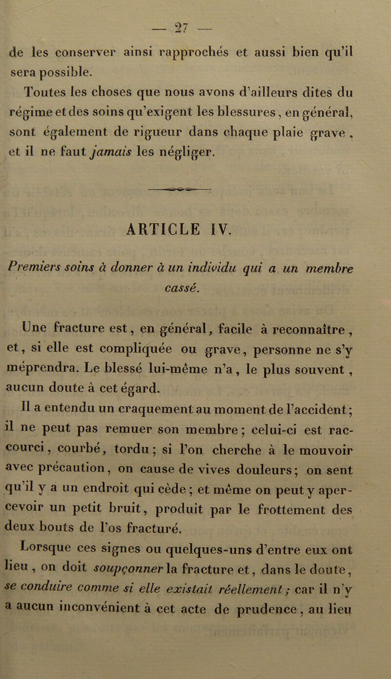 de les conserver ainsi rapprochés et aussi bien qu’il sera possible. Toutes les choses que nous avons d’ailleurs dites du régime et des soins qu’exigent les blessures, en général, sont également de rigueur dans chaque plaie grave , et il ne faut jamais les négliger. ARTICLE IV. Premiers soins à donner à un individu qui a un membre cassé. Une fracture est, en général, facile à reconnaître , et, si elle est compliquée ou grave, personne ne s’y méprendra. Le blessé lui-même n’a, le plus souvent , aucun doute à cet égard. Il a entendu un craquement au moment de l’accident ; il ne peut pas remuer son membre; celui-ci est rac- courci, courbé, tordu; si l’on cherche à le mouvoir avec précaution, on cause de vives douleurs; on sent qu il V a un endroit qui cède ; et même on peut y aper- cevoir un petit bruit, produit par le frottement des deux bouts de l’os fracturé. Lorsque ces signes ou quelques-uns d’entre eux ont lieu , on doit soupçonner la fracture et, dans le doute, se conduire comme si elle existait, réellement ; car il n’y a aucun inconvénient à cet acte de prudence, au lieu