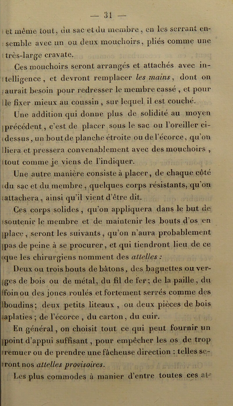 fet même tout, uu sac et du membre , en les seiiant en- semble avec un ou deux mouchoirs, pliés comme une très-large cravate. Ces mouchoirs seront arrangés et attachés avec in- telligence , et devront remplacer les mains, dont on aurait besoin pour redresser le membre cassé , et pour le fixer mieux au coussin , sur lequel il est couché. Une addition qui donne plus de solidité au moyen jprécédent, c’est de placer sous le sac ou l’oreiller ci- dessus, un bout de planche étroite ou de l’écorce, qu’on liera et pressera convenablement avec des mouchoirs , tout comme je viens de l’indiquer. Une autre manière consiste à placer, de chaque côté du sac et du membre , quelques corps résistants, qu’on attachera, ainsi qu’il vient d’être dit. Ces corps solides , qu’on appliquera dans le but de soutenir le membre et de maintenir les bouts d’os en [place, seront les suivants, qu’on n’aura probablement (pas de peine à se procurer, et qui tiendront lieu de ce ique les chirurgiens nomment des attelles : Deux ou trois bouts de bâtons, des baguettes ou ver- ;ges de bois ou de métal, du fil de fer; de la paille, du ! foin ou des joncs roulés et fortement serrés comme des Iboudins; deux petits liteaux , ou deux pièces de bois aplaties ; de l’écorce , du carton , du cuir. En général, on choisit tout ce qui peut fournir un [point d’appui suffisant, pour empêcher les os de trop i remuer ou de prendre une fâcheuse direction : telles se- i ront nos attelles provisoires. Les plus commodes à manier d’entre toutes ces al-