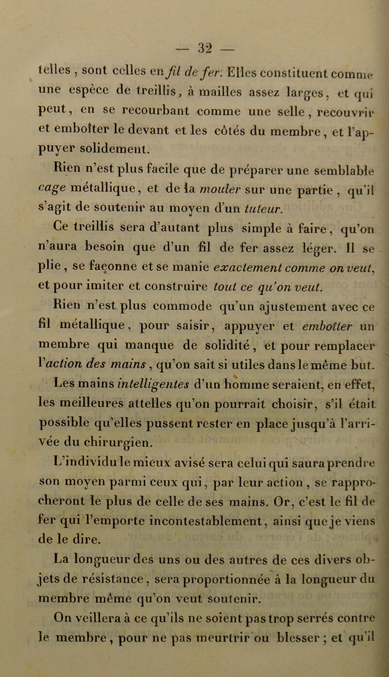 telles , sont celles en fil de fer. Elles constituent comme une espèce cle treillis, à mailles assez larges, et qui peut, en se recourbant comme une selle, recouvrir et emboîter le devant et les côtés du membre, et l’ap- puyer solidement. Rien n’est plus facile que de préparer une semblable cage métallique, et de la mouler sur une partie , qu’il s’agit de soutenir au moyen d’un tuteur. Ce treillis sera d’autant plus simple à faire, qu’on n’aura besoin que d’un fil de fer assez léger. 11 se plie , se façonne et se manie exactement comme on veut, et pour imiter et construire tout ce qu'on veut. Rien n’est plus commode qu’un ajustement avec ce fil métallique, pour saisir, appuyer et emboîter un membre qui manque de solidité, et pour remplacer Vaction des mains, qu’on sait si utiles dans le même but. Les mains intelligentes d’un homme seraient, en effet, les meilleures attelles qu’on pourrait choisir, s’il était possible qu’elles pussent rester en place jusqu’à l’arri- vée du chirurgien. L’individu le mieux avisé sera celui qui saura prendre son moyen parmi ceux qui, par leur action , se rappro- cheront le plus de celle de ses mains. Or, c’est le fil de fer qui l’emporte incontestablement, ainsi que je viens de le dire. La longueur des uns ou des autres de ces divers ob- jets de résistance, sera proportionnée à la longueur du membre même qu’on veut soutenir. On veillera à ce qu’ils ne soient pas trop serrés contre le membre , pour ne pas meurtrir ou blesser ; et qu'il