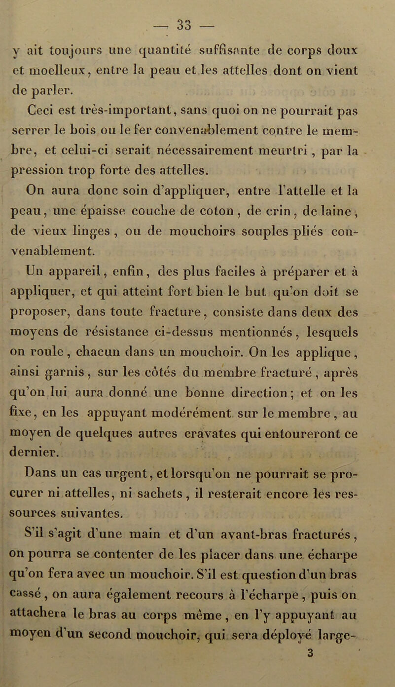 y ait toujours une quantité suffisante de corps doux et moelleux, entre la peau et les attelles dont on vient de parler. Ceci est très-important, sans quoi on ne pourrait pas serrer le bois ou le fer convenablement contre le mem- bre, et celui-ci serait nécessairement meurtri , par la pression trop forte des attelles. On aura donc soin d’appliquer, entre l’attelle et la peau, une épaisse couche de coton , de crin, de laine, de vieux linges , ou de mouchoirs souples pliés con- venablement. Un appareil, enfin, des plus faciles à préparer et à appliquer, et qui atteint fort bien le but qu’on doit se proposer, dans toute fracture, consiste dans deux des moyens de résistance ci-dessus mentionnés, lesquels on roule, chacun dans un mouchoir. On les applique, ainsi garnis , sur les côtés du membre fracturé , après qu’on lui aura donné une bonne direction ; et on les fixe, en les appuyant modérément sur le membre , au moyen de quelques autres cravates qui entoureront ce dernier. Dans un cas urgent, et lorsqu’on ne pourrait se pro- curer ni attelles, ni sachets, il resterait encore les res- sources suivantes. S’il s’agit d’une main et d’un avant-bras fracturés, on pourra se contenter de les placer dans une écharpe qu’on fera avec un mouchoir. S’il est question d’un bras cassé, on aura également recours à l’écharpe, puis on attachera le bras au corps meme, en l’y appuyant au moyen d’un second mouchoir, qui sera déployé large- 3