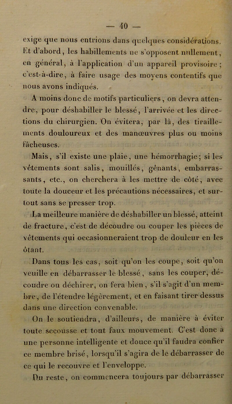 exige que nous entrions dans quelques considérations, lu d’abord, les habillements ne s’opposent nullement, en général, à l’application d’un appareil provisoire; c’est-à-dire, à faire usage des moyens contentifs que nous avons indiqués. A moins donc de motifs particuliers , on devra atten- dre, pour déshabiller le blessé, l’arrivée et les direc- tions du chirurgien. On évitera, par là, des tiraille- ments douloureux et des manœuvres plus ou moins fâcheuses. Mais, s’il existe une plaie, une hémorrhagie; si les vêtements sont salis , mouillés, gênants, embarras- sants , etc., on cherchera à les mettre de côté, avec toute la douceur et les précautions nécessaires, et sur- tout sans se presser trop. I La meilleure manière de déshabiller un blessé, atteint de fracture, c’est de découdre ou couper les pièces de vêtements qui occasionneraient trop de douleur en les ôtant. Dans tous les cas, soit qu’on les coupe, soit qu’on veuille en débarrasser le blessé , sans les couper, dé- coudre ou déchirer, on fera bien , s’il s’agit d’un mem- bre, de l’étendre légèrement, et en faisant tirer dessus dans une direction convenable. On le soutiendra, d’ailleurs, de manière à éviter toute secousse et tout faux mouvement. C’est donc a une personne intelligente et douce qu’il faudra confier ce membre brisé, lorsqu’il s’agira de le débarrasser de ce qui le recouvre et l’enveloppe. Du reste, on commencera toujours par débarrasser