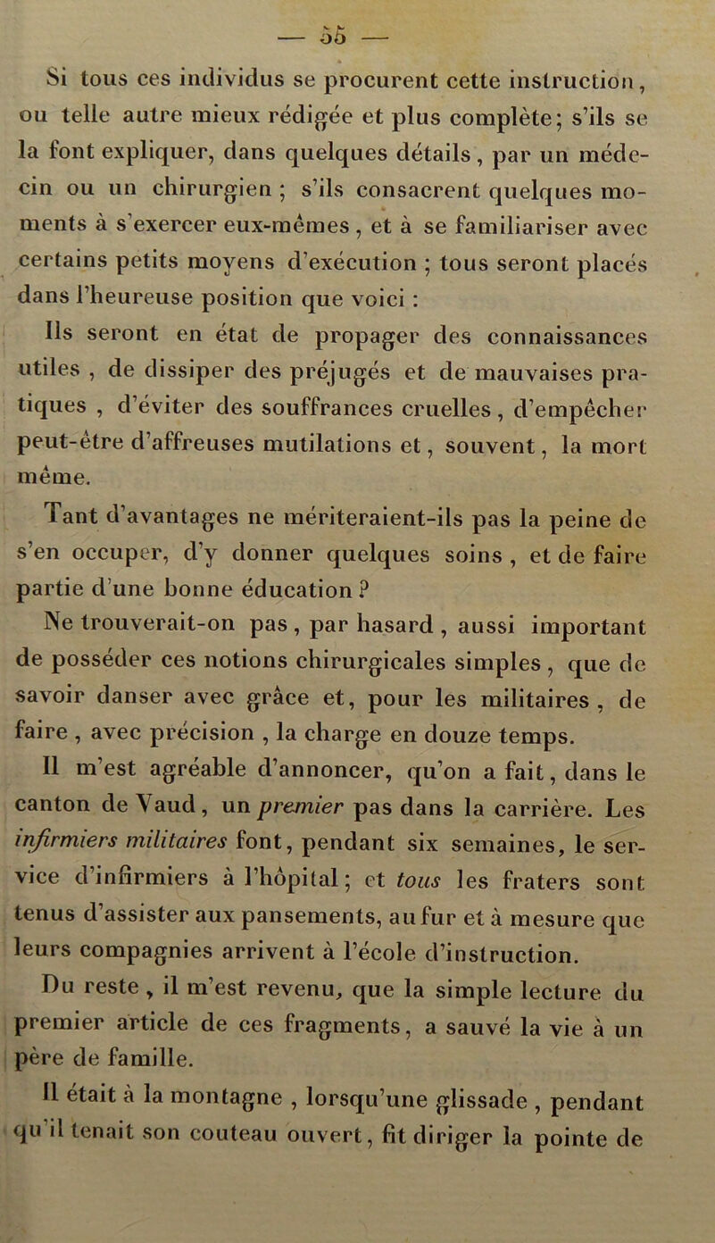 Si tous ces individus se procurent cette instruction, ou telle autre mieux rédigée et plus complète; s’ils se la font expliquer, dans quelques détails, par un méde- cin ou un chirurgien ; s’ils consacrent quelques mo- ments à s'exercer eux-mêmes , et à se familiariser avec certains petits moyens d’exécution ; tous seront placés dans l’heureuse position que voici : Ils seront en état de propager des connaissances utiles , de dissiper des préjugés et de mauvaises pra- tiques , d’éviter des souffrances cruelles , d’empêcher peut-être d’affreuses mutilations et, souvent, la mort même. Tant d’avantages ne mériteraient-ils pas la peine de s’en occuper, d’y donner quelques soins , et de faire partie d’une bonne éducation ? Ne trouverait-on pas , par hasard , aussi important de posséder ces notions chirurgicales simples, que de savoir danser avec grâce et, pour les militaires, de faire , avec précision , la charge en douze temps. Il m’est agréable d’annoncer, qu’on a fait, dans le canton de Yaud , un premier pas dans la carrière. Les infirmiers militaires font, pendant six semaines, le ser- vice d’infirmiers à l’hôpital ; et tous les fraters sont tenus d’assister aux pansements, au fur et à mesure que leurs compagnies arrivent à l’école d’instruction. Du reste , il m’est revenu, que la simple lecture du premier article de ces fragments, a sauvé la vie à un père de famille. 11 était à la montagne , lorsqu’une glissade , pendant qu il tenait son couteau ouvert, fit diriger la pointe de