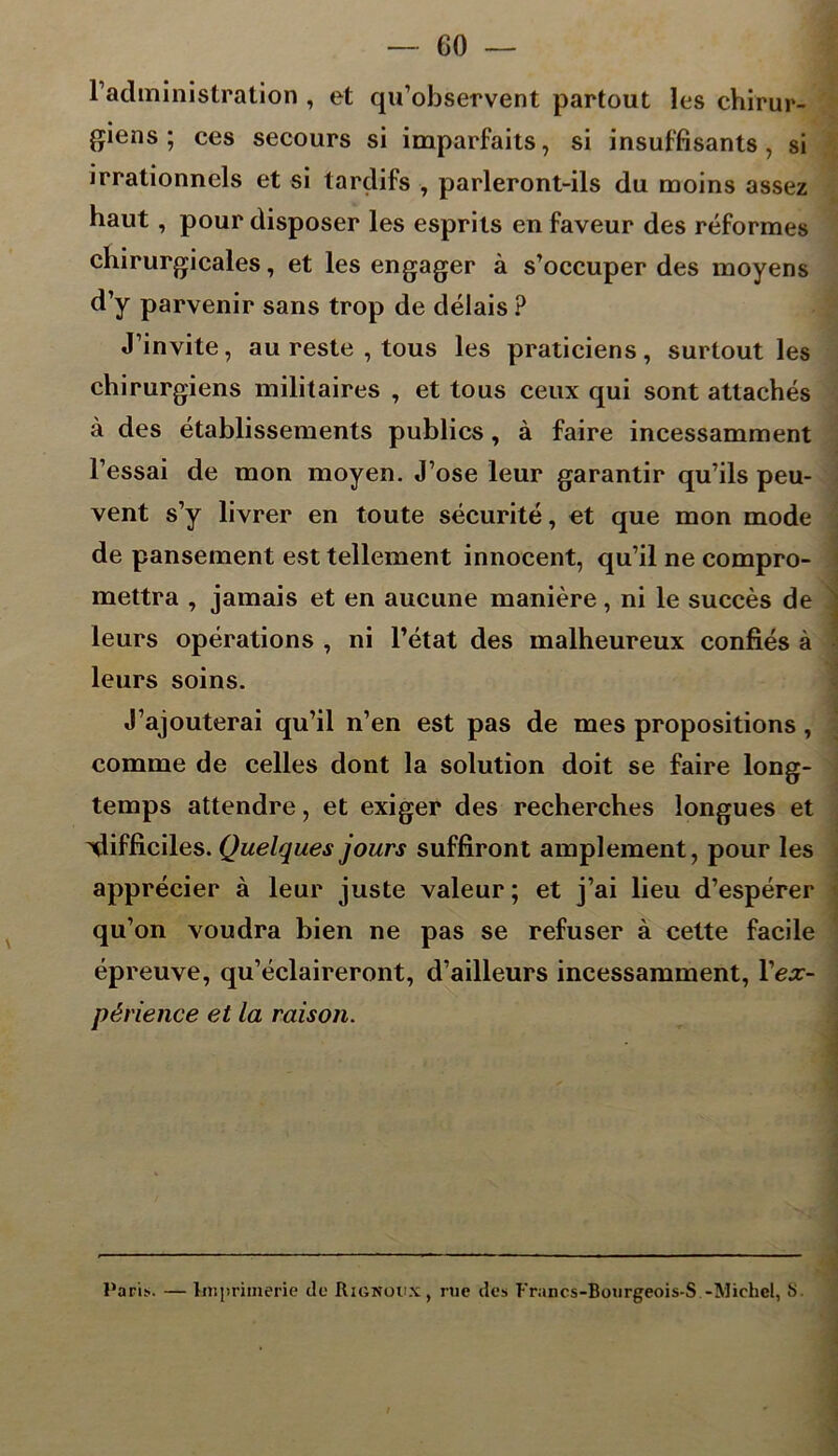 radministration , et qu’observent partout les chirur- giens ; ces secours si imparfaits, si insuffisants , si irrationnels et si tardifs , parleront-ils du moins assez haut, pour disposer les esprits en faveur des réformes chirurgicales, et les engager à s’occuper des moyens d’y parvenir sans trop de délais ? J’invite, au reste , tous les praticiens, surtout les chirurgiens militaires , et tous ceux qui sont attachés à des établissements publics, à faire incessamment l’essai de mon moyen. J’ose leur garantir qu’ils peu- vent s’y livrer en toute sécurité, et que mon mode de pansement est tellement innocent, qu’il ne compro- mettra , jamais et en aucune manière, ni le succès de leurs opérations , ni l’état des malheureux confiés à leurs soins. J’ajouterai qu’il n’en est pas de mes propositions , comme de celles dont la solution doit se faire long- temps attendre, et exiger des recherches longues et 'difficiles. Quelques jours suffiront amplement, pour les apprécier à leur juste valeur; et j’ai lieu d’espérer qu’on voudra bien ne pas se refuser à cette facile épreuve, qu’éclaireront, d’ailleurs incessamment, Yex- périence et la raison. Paris. — Imprimerie de Rignoux ) rue des Francs-Bourgeois-S -Michel, S.