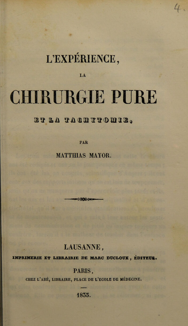 L’EXPERIENCE, LA CHIRURGIE PURE ILiA ^Î&ŒIDIÏÏÎ(Data 129 PAR MATTHIAS MAYOR. LAUSANNE, IMPRIMERIE ET LIBRAIRIE DE MARC DUCLOUX, ÉDITEUR • PARIS , CHEZ L’ABÉ, LIBRAIRE, PLACE DE L’ECOLE DE MÉDECINE. 1855.