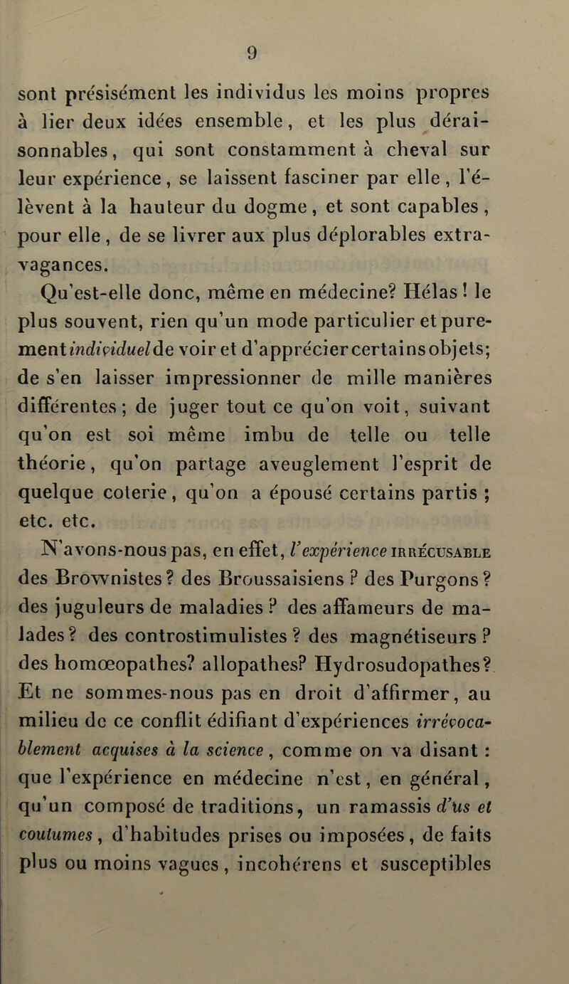 sont présisément les individus les moins propres à lier deux idées ensemble, et les plus dérai- sonnables, qui sont constamment à cheval sur leur expérience, se laissent fasciner par elle , l’é- lèvent à la hauteur du dogme , et sont capables , pour elle , de se livrer aux plus déplorables extra- vagances. Qu’est-elle donc, même en médecine? Hélas! le plus souvent, rien qu’un mode particulier et pure- ment individuelle voir et d’appréciercertainsobjets; de s’en laisser impressionner de mille manières différentes; de juger tout ce qu’on voit, suivant qu’on est soi même imbu de telle ou telle théorie, qu’on partage aveuglement l’esprit de quelque coterie, qu’on a épousé certains partis ; etc. etc. N’avons-nous pas, en effet, Vexpérience irrécusable des Brownistes? des Broussaisiens P des Purgons? des juguleurs de maladies P des affameurs de ma- lades? des controstimulistes ? des magnétiseurs? des homœopathes? allopathes? Hydrosudopathes? Et ne sommes-nous pas en droit d’affirmer, au milieu de ce conflit édifiant d’expériences irrévoca- blement acquises à la science, comme on va disant : que l’expérience en médecine n’est, en général, qu’un composé de traditions, un ramassis d’us et coutumes, d’habitudes prises ou imposées, de faits plus ou moins vagues, incohérens et susceptibles