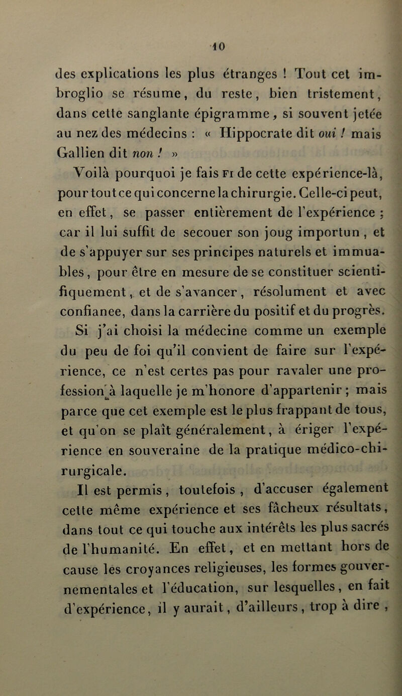 (les explications les plus étranges ! Tout cet im- broglio se résume, du reste, bien tristement, dans cette sanglante épigramme, si souvent jetée au nez des médecins : « Hippocrate dit oui ! mais Gallien dit non ! » Voilà pourquoi je fais fi de cette expérience-là, pour tout ce qui concerne la chirurgie. Celle-ci peut, en effet, se passer entièrement de l’expérience : car il lui suffît de secouer son joug importun , et de s’appuyer sur ses principes naturels et immua- bles , pour être en mesure de se constituer scienti- fiquement, et de s’avancer , résolument et avec confianee, dans la carrière du positif et du progrès. Si j’ai choisi la médecine comme un exemple du peu de foi qu’il convient de faire sur l’expé- rience, ce n’est certes pas pour ravaler une pro- fession à laquelle je m’honore d’appartenir ; mais parce que cet exemple est le plus frappant de tous, et qu’on se plaît généralement, à ériger l’expé- rience en souveraine de la pratique médico-chi- rurgicale. Il est permis, toutefois , d’accuser également cette même expérience et ses fâcheux résultats, dans tout ce qui touche aux intérêts les plus sacrés de l’humanité. En effet, et en mettant hors de cause les croyances religieuses, les formes gouver- nementales et l’éducation, sur lesquelles , en fait d’expérience, il y aurait, d’ailleurs , trop a dire ,