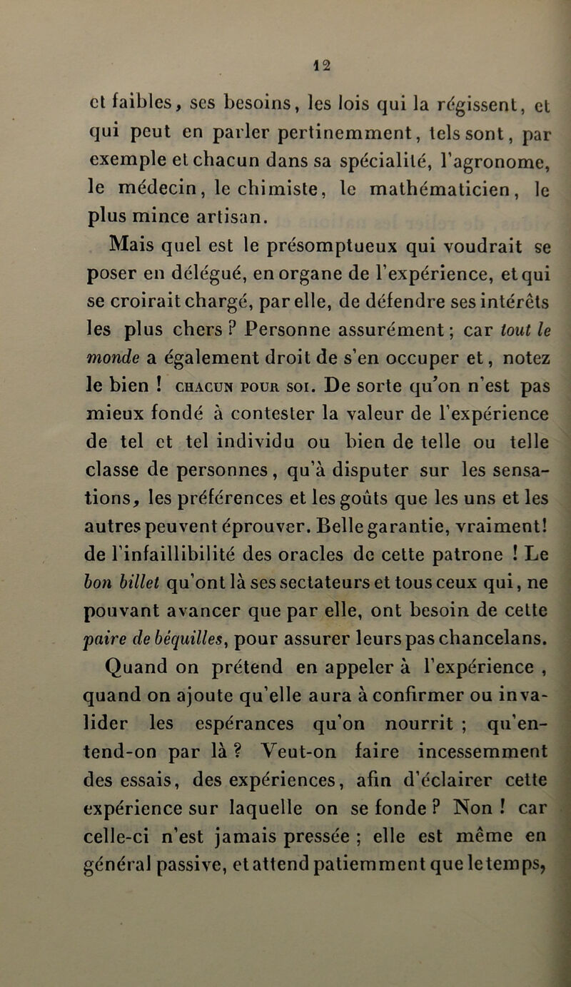 et faibles, ses besoins, les lois qui la régissent, et qui peut en parler pertinemment, tels sont, par exemple et chacun dans sa spécialité, l’agronome, le médecin, le chimiste, le mathématicien, le plus mince artisan. Mais quel est le présomptueux qui voudrait se poser en délégué, en organe de l’expérience, et qui se croirait chargé, par elle, de défendre ses intérêts les plus chers P Personne assurément; car tout le monde a également droit de s’en occuper et, notez Je bien ! chacun pour soi. De sorte qu’on n’est pas mieux fondé à contester la valeur de l’expérience de tel et tel individu ou bien de telle ou telle classe de personnes, qu’à disputer sur les sensa- tions, les préférences et les goûts que les uns et les autres peuvent éprouver. Belle garantie, vraiment! de l’infaillibilité des oracles de cette patrone ! Le bon billet qu’ont là ses sectateurs et tous ceux qui, ne pouvant avancer que par elle, ont besoin de cette paire de béquilles, pour assurer leurs pas chancelans. Quand on prétend en appeler à l’expérience , quand on ajoute qu’elle aura à confirmer ou inva- lider les espérances qu’on nourrit ; qu’en- tend-on par là ? Veut-on faire incessemment des essais, des expériences, afin d’éclairer cette expérience sur laquelle on se fonde P Non ! car celle-ci n’est jamais pressée ; elle est même en général passive, et attend patiemment que letemps,