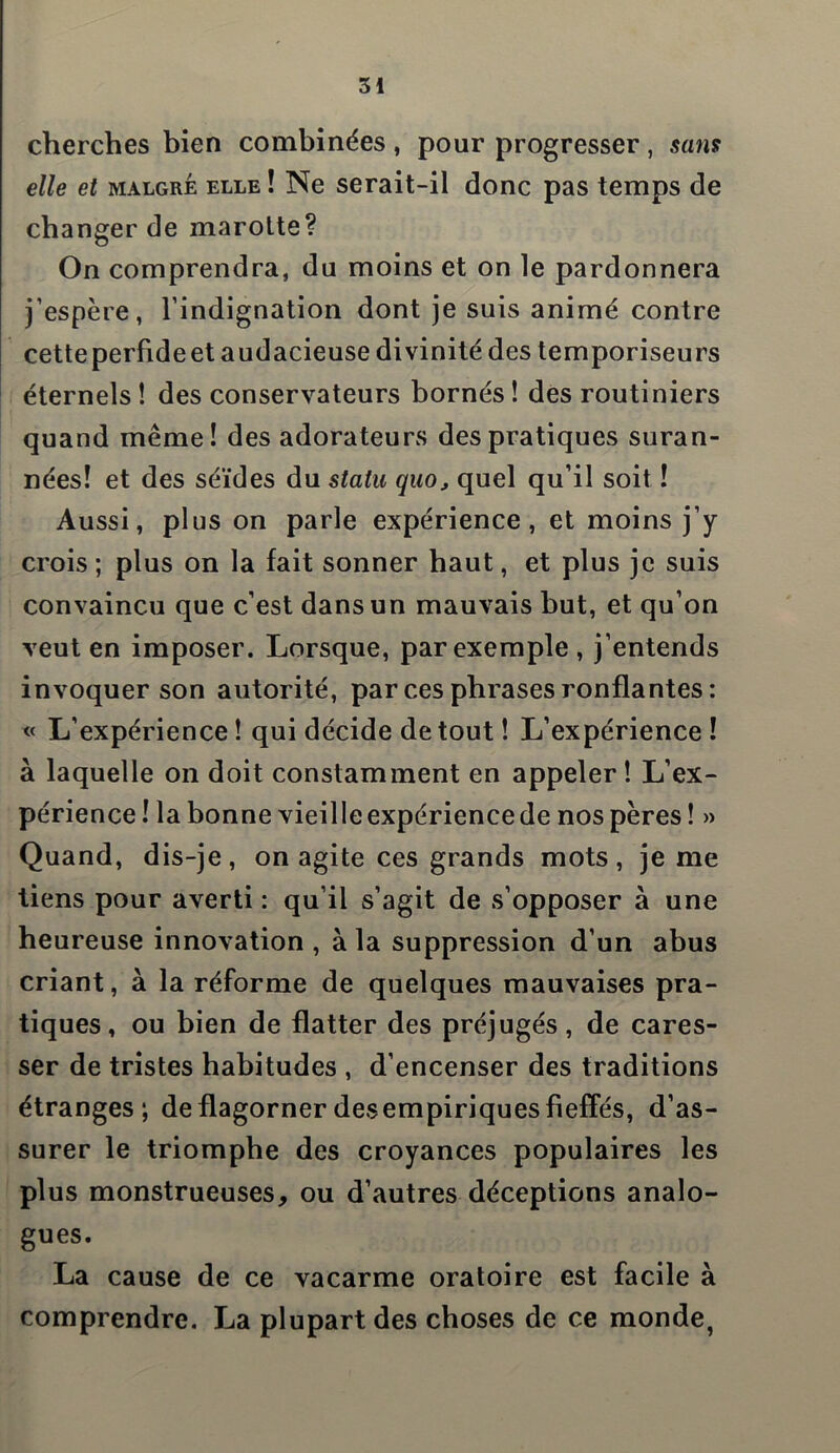 cherches bien combinées , pour progresser , sans elle et malgré elle ! Ne serait-il donc pas temps de changer de marotte? On comprendra, du moins et on le pardonnera j’espère, l’indignation dont je suis animé contre cetteperfideet audacieuse divinité des temporiseurs éternels ! des conservateurs bornés ! des routiniers quand même! des adorateurs des pratiques suran- nées! et des séides du statu quo, quel qu’il soit ! Aussi, plus on parle expérience, et moins j’y crois; plus on la fait sonner haut, et plus je suis convaincu que c’est dans un mauvais but, et qu’on veut en imposer. Lorsque, par exemple, j’entends invoquer son autorité, par ces phrases ronflantes : « L’expérience ! qui décide de tout ! L’expérience ! à laquelle on doit constamment en appeler ! L’ex- périence! la bonne vieille expérience de nos pères! » Quand, dis-je, on agite ces grands mots, je me tiens pour averti : qu’il s’agit de s’opposer à une heureuse innovation , à la suppression d’un abus criant, à la réforme de quelques mauvaises pra- tiques, ou bien de flatter des préjugés, de cares- ser de tristes habitudes , d’encenser des traditions étranges; de flagorner des empiriques fieffés, d’as- surer le triomphe des croyances populaires les plus monstrueuses, ou d’autres déceptions analo- gues. La cause de ce vacarme oratoire est facile à comprendre. La plupart des choses de ce monde,