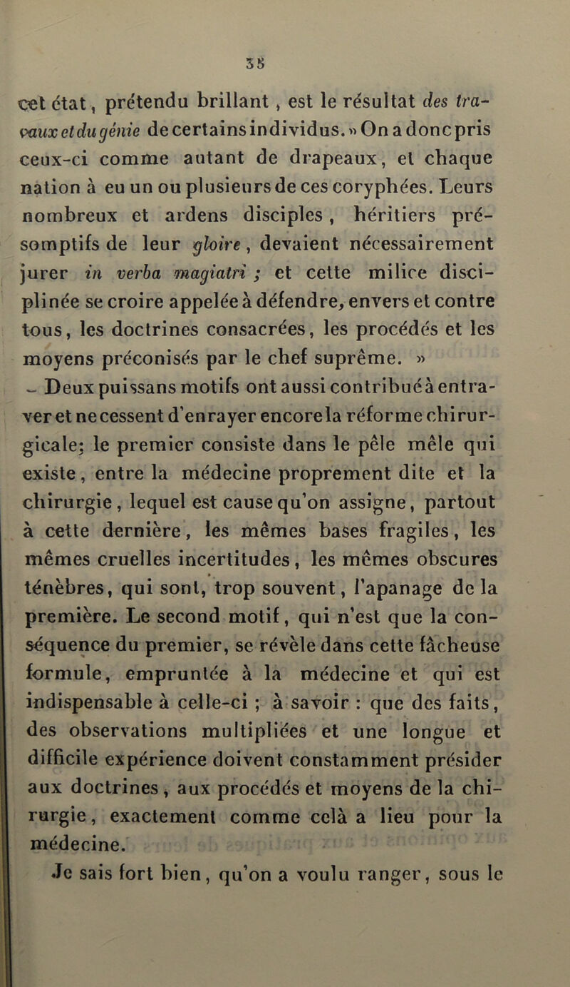 cet ctat, prétendu brillant * est le résultat des tra- vaux etdu génie de certains individus. « On a doncpris ceux-ci comme autant de drapeaux, et chaque nation à eu un ou plusieurs de ces coryphées. Leurs nombreux et ardens disciples , héritiers pré- somptifs de leur gloire, devaient nécessairement jurer in verba magiatri ; et cette milice disci- plinée se croire appelée à défendre, envers et contre tous, les doctrines consacrées, les procédés et les moyens préconisés par le chef suprême. » - Deux puissans motifs ont aussi contribuéà entra- ver et necessent d’enrayer encorela réforme chirur- gicale: le premier consiste dans le pèle mêle qui existe, entre la médecine proprement dite et la chirurgie, lequel est cause qu’on assigne, partout à cette dernière, les mêmes bases fragiles, les mêmes cruelles incertitudes, les mêmes obscures • ' ténèbres, qui sont, trop souvent, l’apanage delà première. Le second motif, qui n’est que la con- séquence du premier, se révèle dans cette fâcheuse formule, empruntée à la médecine et qui est indispensable à celle-ci ; à savoir : que des faits, des observations multipliées et une longue et difficile expérience doivent constamment présider aux doctrines, aux procédés et moyens de la chi- rurgie , exactement comme cela a lieu pour la médecine. Je sais fort bien, qu’on a voulu ranger, sous le