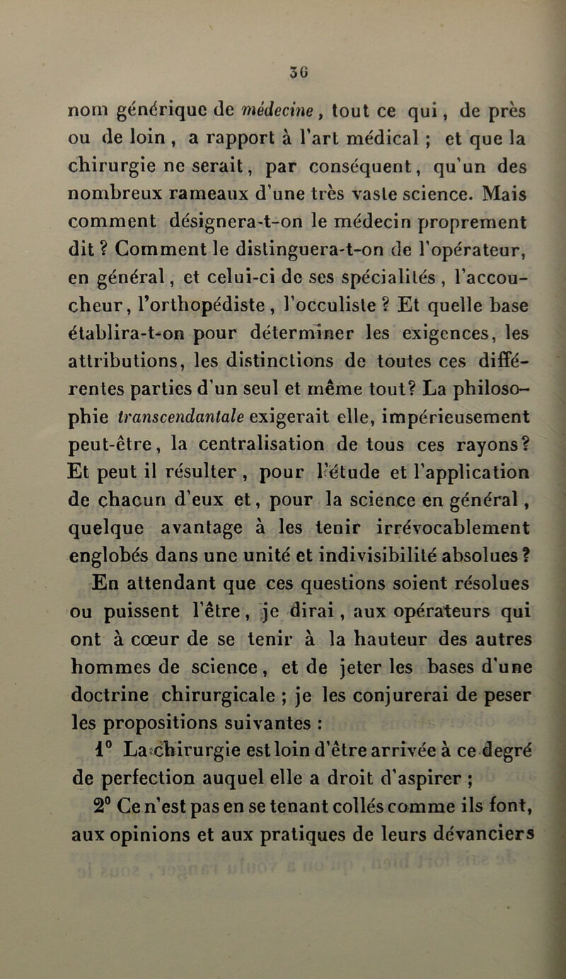 3G nom générique de médecine , tout ce qui, de près ou de loin , a rapport à l’art médical ; et que la chirurgie ne serait, par conséquent, qu’un des nombreux rameaux d’une très vaste science. Mais comment désignera-t-on le médecin proprement dit ? Comment le distinguera-t-on de l’opérateur, en général, et celui-ci de ses spécialités , l’accou- cheur, l’orthopédiste , l’occuliste ? Et quelle base établira-t-on pour déterminer les exigences, les attributions, les distinctions de toutes ces diffé- rentes parties d’un seul et même tout? La philoso- phie transcendantale exigerait elle, impérieusement peut-être, la centralisation de tous ces rayons? Et peut il résulter , pour l'étude et l’application de chacun d’eux et, pour la science en général, quelque avantage à les tenir irrévocablement englobés dans une unité et indivisibilité absolues? En attendant que ces questions soient résolues ou puissent l’être, je dirai, aux opérateurs qui ont à cœur de se tenir à la hauteur des autres hommes de science, et de jeter les bases d’une doctrine chirurgicale ; je les conjurerai de peser les propositions suivantes : 1° Lascbirurgie est loin d’être arrivée à ce degré de perfection auquel elle a droit d’aspirer ; 2° Ce n’est pas en se tenant collés comme ils font, aux opinions et aux pratiques de leurs devanciers