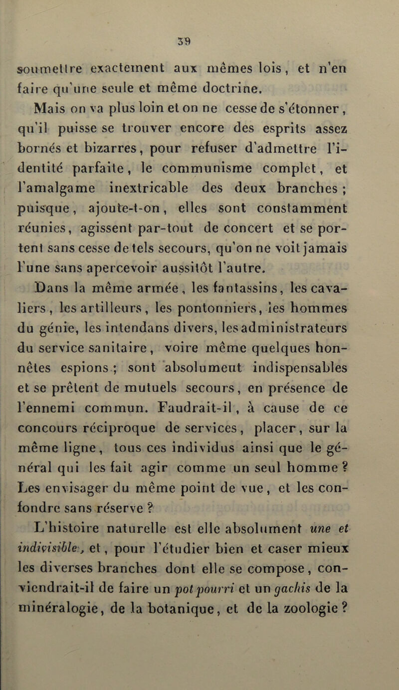 soumettre exactement aux mêmes lois, et n’en faire qu’une seule et même doctrine. Mais on va plus loin et on ne cesse de s’étonner , qu’il puisse se trouver encore des esprits assez bornés et bizarres, pour refuser d'admettre l’i- dentité parfaite, le communisme complet, et l’amalgame inextricable des deux branches ; puisque, ajoute-t-on, elles sont constamment réunies, agissent par-tout de concert et se por- tent sans cesse de tels secours, qu’on ne voit jamais l’une sans apercevoir aussitôt l’autre. Dans la même armée, les fantassins, les cava- liers, les artilleurs , les pontonniers, ies hommes du génie, les intendans divers, lesadministrateurs du service sanitaire, voire même quelques hon- nêtes espions ; sont absolument indispensables et se prêtent de mutuels secours, en présence de l’ennemi commun. Faudrait-il, à cause de ce concours réciproque de services, placer, sur la même ligne, tous ces individus ainsi que le gé- néral qui les fait agir comme un seul homme? Les envisager du même point de vue, et les con- fondre sans réserve ? L’histoire naturelle est elle absolument une et indivisibleet, pour l’étudier bien et caser mieux les diverses branches dont elle se compose, con- viendrait-il de faire un pot pourri et un gâchis de la minéralogie, de la botanique, et de la zoologie?