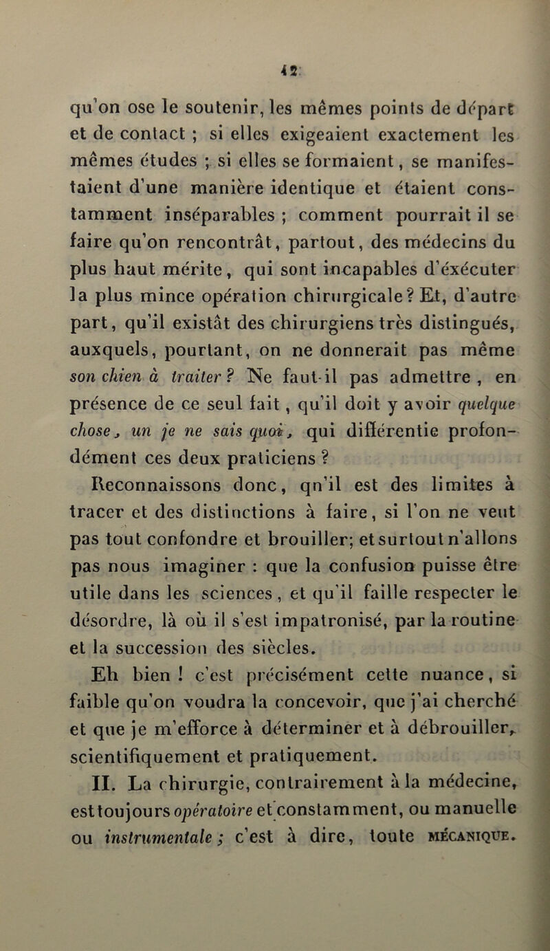 qu’on ose le soutenir, les mêmes points de départ et de contact ; si elles exigeaient exactement les mêmes études ; si elles se formaient, se manifes- taient d’une manière identique et étaient cons- tamment inséparables ; comment pourrait il se faire qu’on rencontrât, partout, des médecins du plus haut mérite, qui sont incapables d’éxécuter la plus mince opération chirurgicale? Et, d’autre part, qu’il existât des chirurgiens très distingués, auxquels, pourtant, on ne donnerait pas même son chien à traiter? Ne faut-il pas admettre, en présence de ce seul fait, qu’il doit y avoir quelque chose y un je ne sais quoi, qui différence profon- dément ces deux praticiens ? Reconnaissons donc, qn’il est des limites à tracer et des distinctions à faire, si l’on ne veut pas tout confondre et brouiller; etsurtout n’allons pas nous imaginer : que la confusion puisse être utile dans les sciences , et qu'il faille respecter le désordre, là où il s’est impatronisé, par la routine et la succession des siècles. Eh bien! c’est précisément cette nuance, si faible qu’on voudra la concevoir, que j’ai cherché et que je m’efforce à déterminer et à débrouiller,, scientifiquement et pratiquement. II. La chirurgie, contrairement à la médecine, esttoujoursopératoire et constamment, ou manuelle ou instrumentale; c’est à dire, toute mécanique.