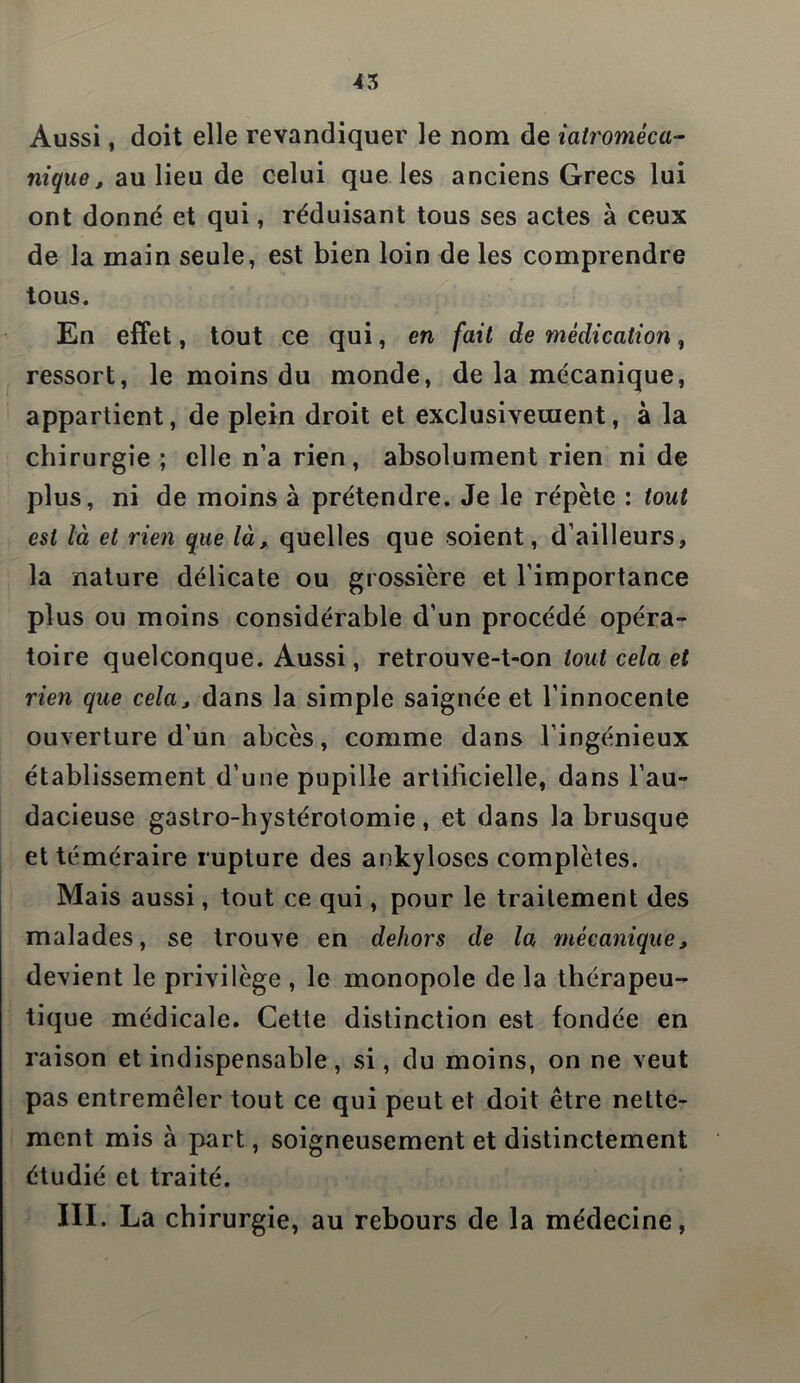 45 Aussi, doit elle revandiquer le nom de iatromèca- nique, au lieu de celui que les anciens Grecs lui ont donné et qui, réduisant tous ses actes à ceux de la main seule, est bien loin de les comprendre tous. En effet, tout ce qui, en fait de médication, ressort, le moins du monde, de la mécanique, appartient, de plein droit et exclusivement, à la chirurgie ; elle n’a rien, absolument rien ni de plus, ni de moins à prétendre. Je le répète : tout est là et rien que là, quelles que soient, d’ailleurs, la nature délicate ou grossière et l’importance plus ou moins considérable d’un procédé opéra- toire quelconque. Aussi, retrouve-t-on tout cela et rien que cela, dans la simple saignée et l’innocente ouverture d’un abcès, comme dans l’ingénieux établissement d’une pupille artificielle, dans l’au- dacieuse gastro-hystérotomie , et dans la brusque et téméraire rupture des ankylosés complètes. Mais aussi, tout ce qui, pour le traitement des malades, se trouve en dehors de la mécanique, devient le privilège , le monopole de la thérapeu- tique médicale. Cette distinction est fondée en raison et indispensable, si, du moins, on ne veut pas entremêler tout ce qui peut et doit être nette- ment mis à part, soigneusement et distinctement étudié et traité.