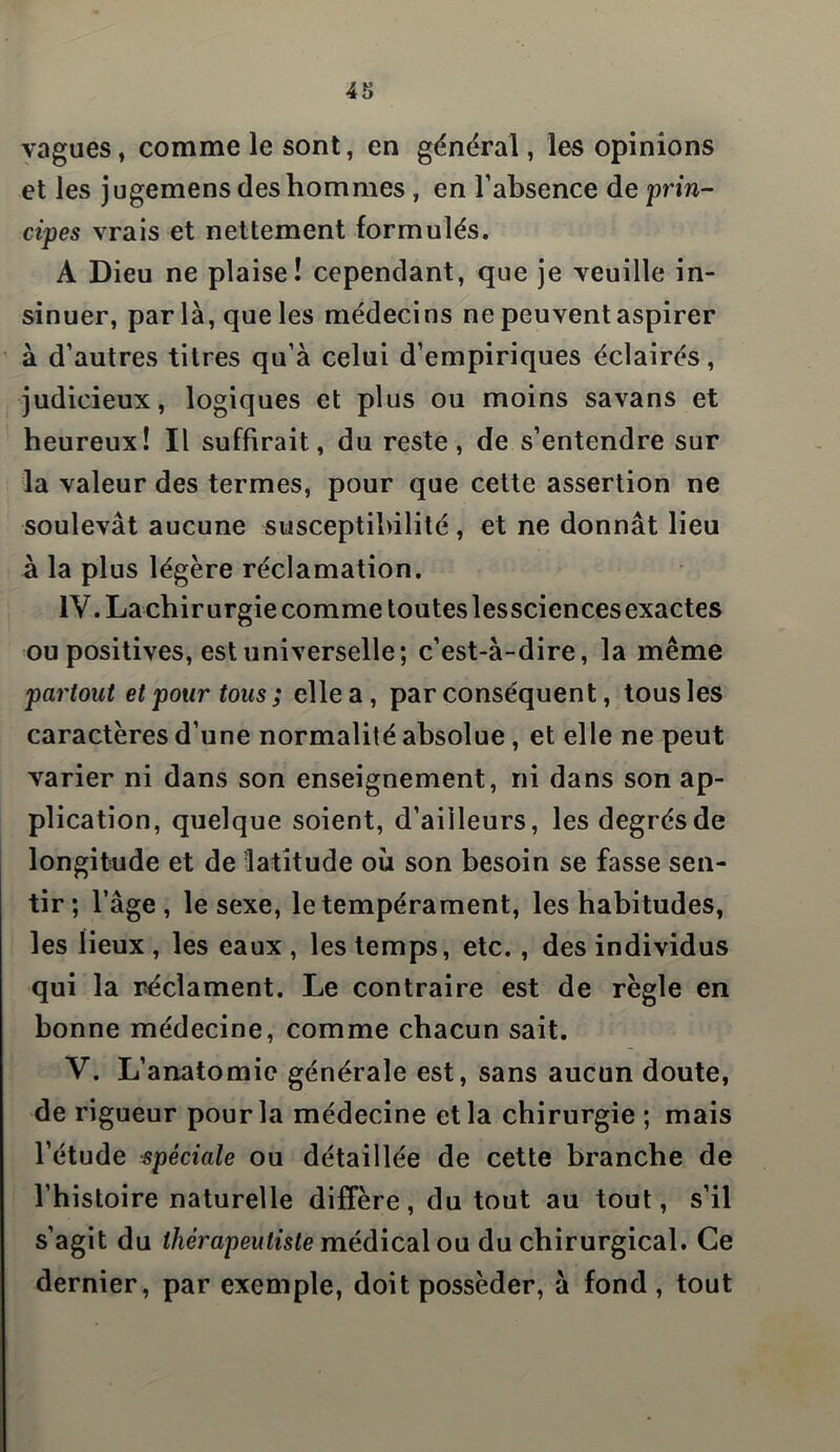 vagues, comme le sont, en général, les opinions et les jugemens des hommes , en l’absence de prin- cipes vrais et nettement formulés. A Dieu ne plaise! cependant, que je veuille in- sinuer, par là, que les médecins ne peuvent aspirer à d’autres titres qu’à celui d’empiriques éclairés, judicieux, logiques et plus ou moins savans et heureux! Il suffirait, du reste, de s’entendre sur la valeur des termes, pour que cette assertion ne soulevât aucune susceptibilité, et ne donnât lieu à la plus légère réclamation. IV. Lachirurgie comme touteslessciencesexactes ou positives, est universelle; c’est-à-dire, la même partout et pour tous ; elle a , par conséquent, tous les caractères d’une normalité absolue, et elle ne peut varier ni dans son enseignement, ni dans son ap- plication, quelque soient, d’ailleurs, les degrés de longitude et de latitude où son besoin se fasse sen- tir; l’âge, le sexe, le tempérament, les habitudes, les lieux , les eaux , les temps, etc., des individus qui la réclament. Le contraire est de règle en bonne médecine, comme chacun sait. V. L’anatomie générale est, sans aucun doute, de rigueur pour la médecine et la chirurgie ; mais l’étude spéciale ou détaillée de cette branche de l’histoire naturelle diffère, du tout au tout, s’il s’agit du thérapeutiste médical ou du chirurgical. Ce dernier, par exemple, doit posséder, à fond , tout