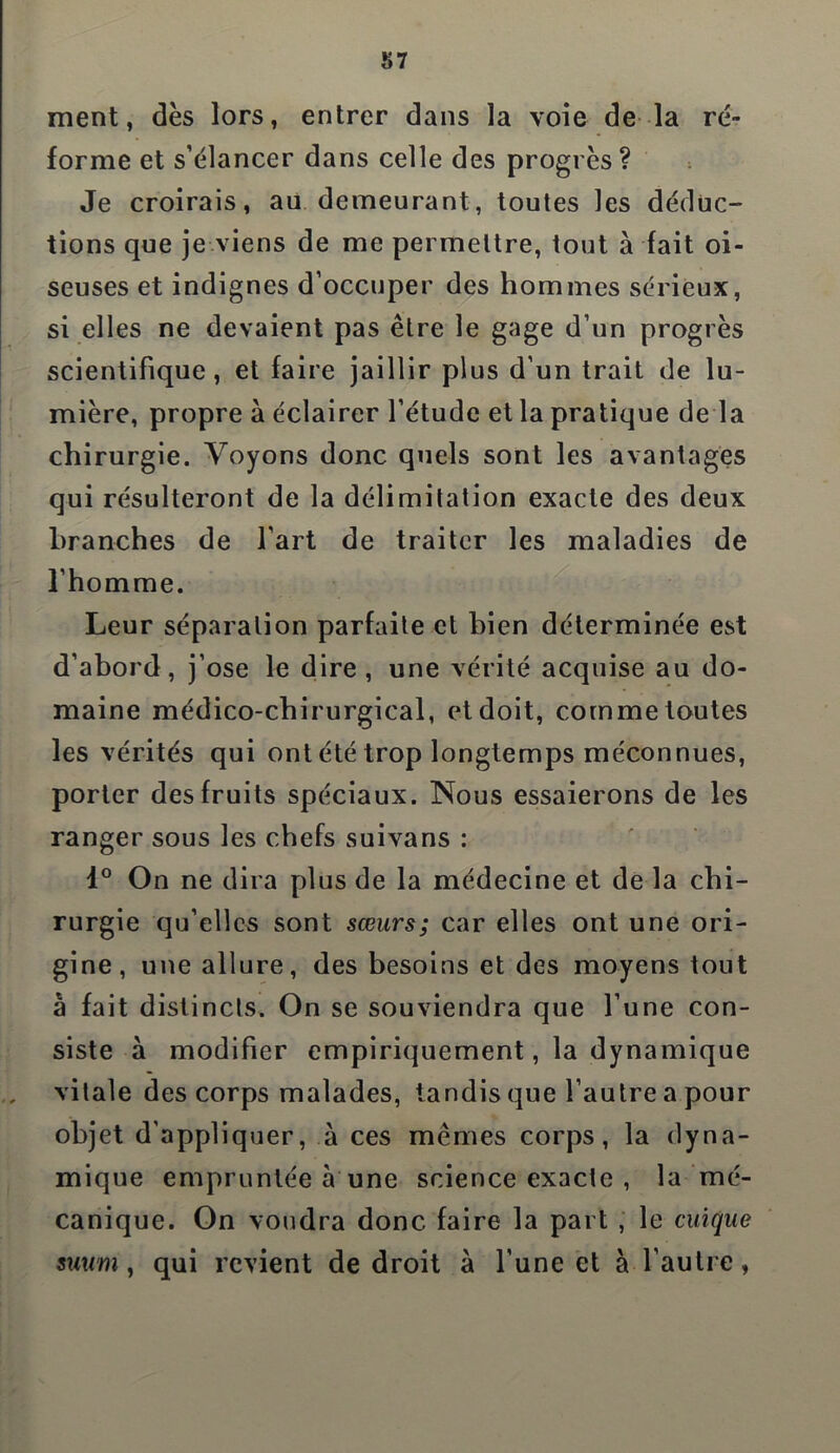 ment, dès lors, entrer dans la voie de la ré- forme et s’élancer dans celle des progrès ? Je croirais, au demeurant, toutes les déduc- tions que je viens de me permettre, tout à fait oi- seuses et indignes d’occuper des hommes sérieux, si elles ne devaient pas être le gage d’un progrès scientifique, et faire jaillir plus d’un trait de lu- mière, propre à éclairer l’étude et la pratique de là chirurgie. Voyons donc quels sont les avantages qui résulteront de la délimitation exacte des deux branches de l’art de traiter les maladies de l’homme. Leur séparation parfaite et bien déterminée est d’abord, j’ose le dire, une vérité acquise au do- maine médico-chirurgical, et doit, comme toutes les vérités qui ont été trop longtemps méconnues, porter des fruits spéciaux. Nous essaierons de les ranger sous les chefs suivans : i° On ne dira plus de la médecine et de la chi- rurgie qu’elles sont sœurs; car elles ont une ori- gine, une allure, des besoins et des moyens tout à fait distincts. On se souviendra que l’une con- siste à modifier empiriquement, la dynamique vitale des corps malades, tandis que l’autre a pour objet d’appliquer, à ces mêmes corps, la dyna- mique empruntée à une science exacte , la mé- canique. On voudra donc faire la part , le cuique suum, qui revient de droit à l’une et à l’autre,