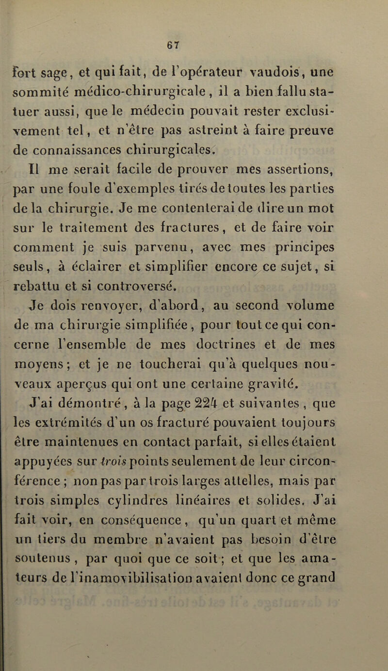 fort sage, et qui fait, de l’opérateur vaudois, une sommité médico-chirurgicale, il a bien fallu sta- tuer aussi, que le médecin pouvait rester exclusi- vement tel, et n’étre pas astreint à faire preuve de connaissances chirurgicales. Il me serait facile de prouver mes assertions, par une foule d'exemples tirés de toutes les parties delà chirurgie. Je me contenterai de dire un mot sur le traitement des fractures, et de faire voir comment je suis parvenu, avec mes principes seuls, à éclairer et simplifier encore ce sujet, si rebattu et si controversé. Je dois renvoyer, d’abord, au second volume de ma chirurgie simplifiée, pour tout ce qui con- cerne l’ensemble de mes doctrines et de mes moyens; et je ne toucherai qu’à quelques nou- veaux aperçus qui ont une certaine gravité. J’ai démontré, à la page 224 et suivantes , que les extrémités d’un os fracturé pouvaient toujours être maintenues en contact parfait, si elles étaient appuyées sur trois points seulement de leur circon- férence ; non pas par trois larges attelles, mais par trois simples cylindres linéaires et solides. J’ai fait voir, en conséquence, qu’un quart et même un tiers du membre n’avaient pas besoin d’être soutenus , par quoi que ce soit; et que les ama- teurs de l’inamovibilisation avaienl donc ce grand