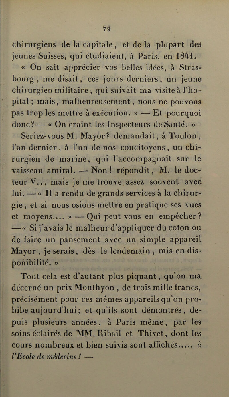 19 chirurgiens de la capitale, et de la plupart des jeunes Suisses, qui étudiaient, à Paris, en « On sait apprécier vos belles idées, à Stras- bourg , me disait, ces jours derniers, un jeune chirurgien militaire, qui suivait ma visite à l’hô- pital ; mais, malheureusement, nous ne pouvons pas trop les mettre à exécution. » — Et pourquoi donc?— « On craint les Inspecteurs de Santé. >» Seriez-vous M. Mayor? demandait, à Toulon , l’an dernier, à l’un de nos concitoyens, un chi- rurgien de marine, qui l’accompagnait sur le vaisseau amiral. — Non! répondit, M. le doc- teur V.., mais je me trouve assez souvent avec lui. — « Il a rendu de grands services à la chirur- gie , et si nous osions mettre en pratique ses vues et moyens.... » —Qui peut vous en empêcher? — « Si j’avais le malheur d’appliquer du coton ou de faire un pansement avec un simple appareil Mayor, je serais, dès le lendemain , mis en dis- ponibilité. » Tout cela est d’autant plus piquant, qu’on ma décerné un prix Monlhyon , de trois mille francs, précisément pour ces mêmes appareils qu’on pro- hibe aujourd’hui ; et qu’ils sont démontrés, de- puis plusieurs années, à Paris même, par les soins éclairés de MM.Ribail et Thivet, dont les cours nombreux et bien suivis sont affichés à VEcole de médecine ! —