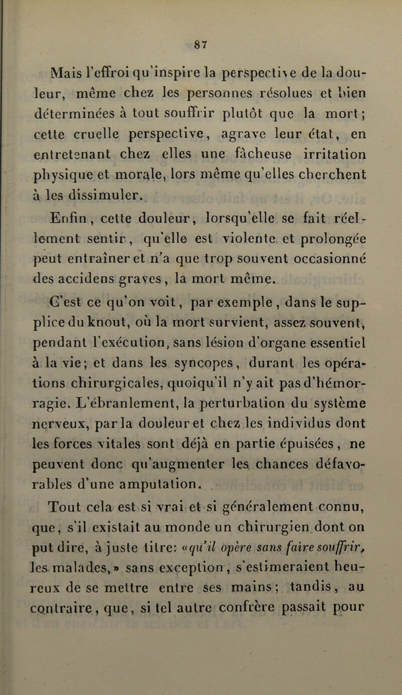 Mais l’effroi qu’inspire la perspective de la dou- leur, même chez les personnes résolues et hien déterminées à tout souffrir plutôt que la mort; cette cruelle perspective, agrave leur état, en entretenant chez elles une fâcheuse irritation physique et morale, lors même qu’elles cherchent à les dissimuler. Enfin, cette douleur, lorsqu’elle se fait réel- lement sentir , qu'elle est violente et prolongée peut entraîner et n’a que trop souvent occasionné des accidens graves, la mort même. G’est ce qu’on voit, par exemple , dans le sup- plice du knout, où la mort survient, assez souvent, pendant l’exécution, sans lésion d’organe essentiel à la vie; et dans les syncopes, durant les opéra- tions chirurgicales, quoiqu’il n’y ait pasd’hémor- ragie. L’ébranlement, la perturbation du système nerveux, parla douleur et chez les individus dont les forces vitales sont déjà en partie épuisées, ne peuvent donc qu’augmenter les chances défavo- rables d’une amputation. Tout cela est si vrai et si généralement connu, que, s’il existait au monde un chirurgien dont on put dire, à juste titre: «quil opère sans faire souffrir, les.malades,» sans exception, s'estimeraient heu- reux de se mettre entre ses mains; tandis, au contraire, que, si tel autre confrère passait pour