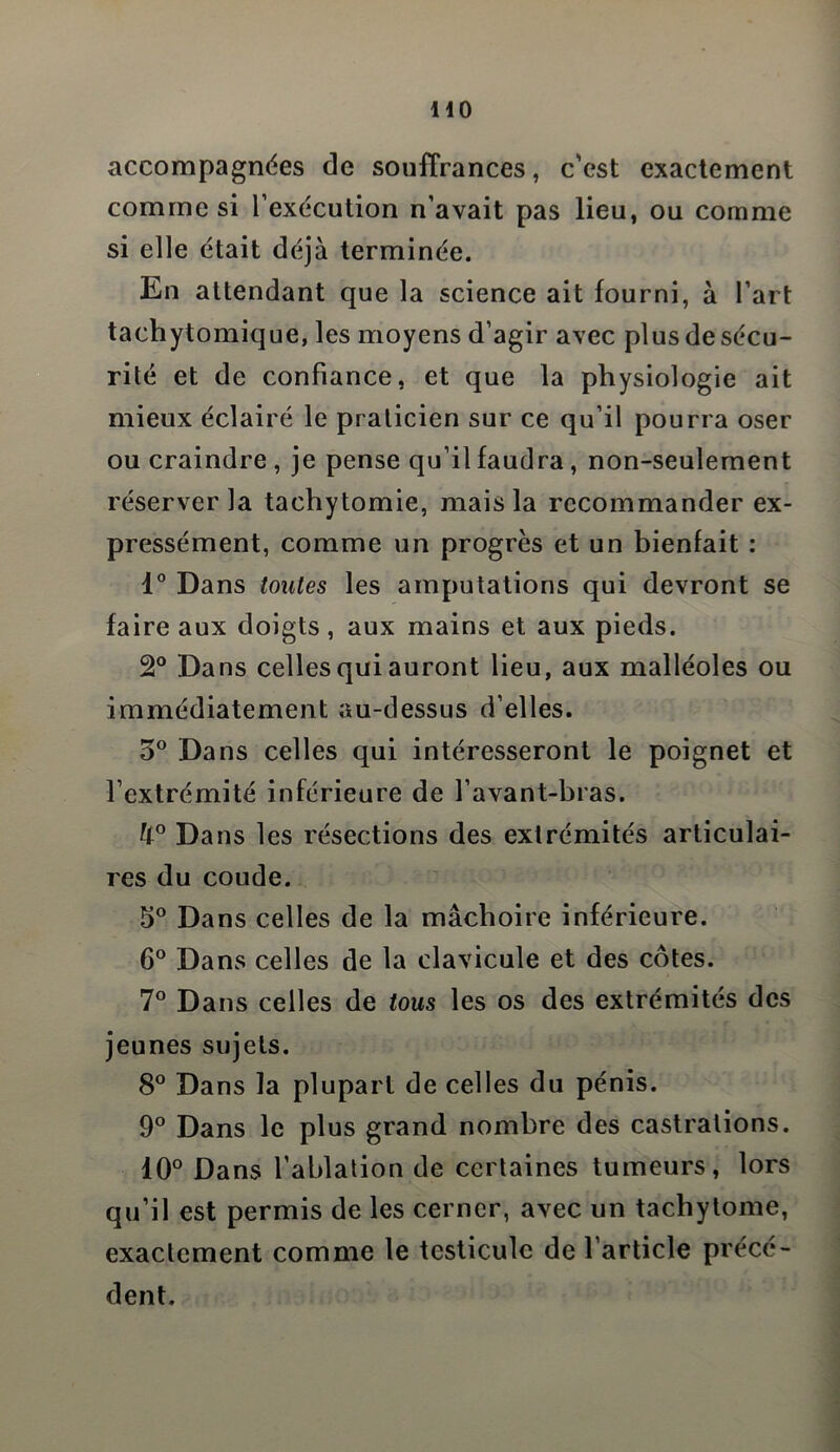 HO accompagnées de souffrances, c’est exactement comme si l’exécution n’avait pas lieu, ou comme si elle était déjà terminée. En attendant que la science ait fourni, à l’art tachytomique, les moyens d’agir avec plus de sécu- rité et de confiance, et que la physiologie ait mieux éclairé le praticien sur ce qu’il pourra oser ou craindre , je pense qu’il faudra , non-seulement réserver la tachytomie, mais la recommander ex- pressément, comme un progrès et un bienfait : 1° Dans toutes les amputations qui devront se faire aux doigts, aux mains et aux pieds. 2° Dans celles qui auront lieu, aux malléoles ou immédiatement au-dessus d’elles. 5° Dans celles qui intéresseront le poignet et l’extrémité inférieure de l’avant-bras. U° Dans les résections des extrémités articulai- res du coude. 5° Dans celles de la mâchoire inférieure. 6° Dans celles de la clavicule et des côtes. 7° Dans celles de tous les os des extrémités des jeunes sujets. 8° Dans la plupart de celles du pénis. 9° Dans le plus grand nombre des castrations. 10° Dans l’ablation de certaines tumeurs, lors qu’il est permis de les cerner, avec un tachytome, exactement comme le testicule de l’article précé- dent.