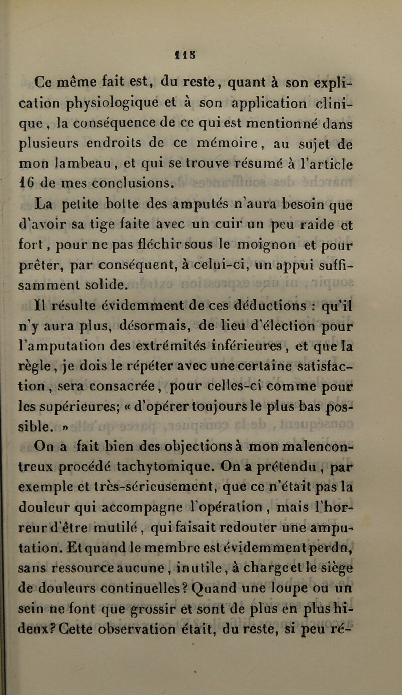 lis Ce même fait est, du reste, quant à son expli- cation physiologique et à son application clini- que , la conséquence de ce qui est mentionné dans plusieurs endroits de ce mémoire, au sujet de mon lambeau, et qui se trouve résumé à l’article 16 de mes conclusions. La petite botte des amputés n’aura besoin que d’avoir sa tige faite avec un cuir un peu raide et fort, pour ne pas fléchir sous le moignon et pour prêter, par conséquent, à celui-ci, un appui suffi- samment solide. Il résulte évidemment de ces déductions : qu’il n’y aura plus, désormais, de lieu d’élection pour l’amputation des extrémités inférieures, et que la règle, je dois le répéter avec une certaine satisfac- tion , sera consacrée, pour celles-ci comme pour les supérieures; « d’opérer toujours le plus bas pos- sible. » On a fait bien des objections à mon malencon- treux procédé tachytomique. On a prétendu , par exemple et très-sérieusement, que ce n’était pas la douleur qui accompagne l’opération , mais l’hor- reur d'être mutilé, qui faisait redouter une ampu- tation. Et quand le membre est évidemment perdn, sans ressource aucune , inutile, à chargeet le siège de douleurs continuelles? Quand une loupe ou un sein ne font que grossir et sont de plus en plus hi- deux? Cette observation était, du reste, si peu ré-